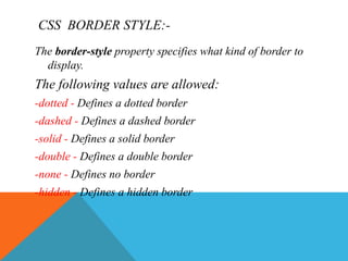 CSS BORDER STYLE:-
The border-style property specifies what kind of border to
display.
The following values are allowed:
-dotted - Defines a dotted border
-dashed - Defines a dashed border
-solid - Defines a solid border
-double - Defines a double border
-none - Defines no border
-hidden - Defines a hidden border
 