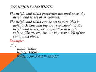 CSS HEIGHT AND WIDTH:-
The height and width properties are used to set the
height and width of an element.
The height and width can be set to auto (this is
default. Means that the browser calculates the
height and width), or be specified in length
values, like px, cm, etc., or in percent (%) of the
containing block.
Example:-
div {
width: 500px;
height: 100px;
border: 3px solid #73AD21;
}
 