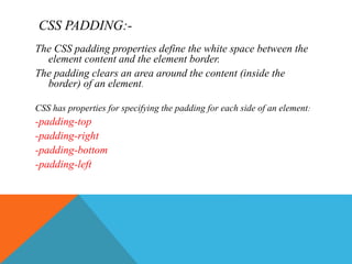 CSS PADDING:-
The CSS padding properties define the white space between the
element content and the element border.
The padding clears an area around the content (inside the
border) of an element.
CSS has properties for specifying the padding for each side of an element:
-padding-top
-padding-right
-padding-bottom
-padding-left
 