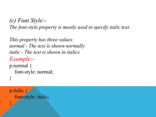 (c) Font Style:-
The font-style property is mostly used to specify italic text.
This property has three values:
normal - The text is shown normally
italic - The text is shown in italics
Example:-
p.normal {
font-style: normal;
}
p.italic {
font-style: italic;
}
 