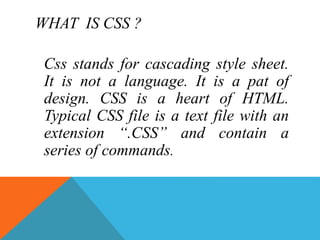 WHAT IS CSS ?
Css stands for cascading style sheet.
It is not a language. It is a pat of
design. CSS is a heart of HTML.
Typical CSS file is a text file with an
extension “.CSS” and contain a
series of commands.
 