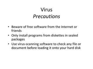 Virus
Precautions
• Beware of free software from the Internet or
friends
• Only install programs from diskettes in sealed
packages
• Use virus-scanning software to check any file or
document before loading it onto your hard disk
 