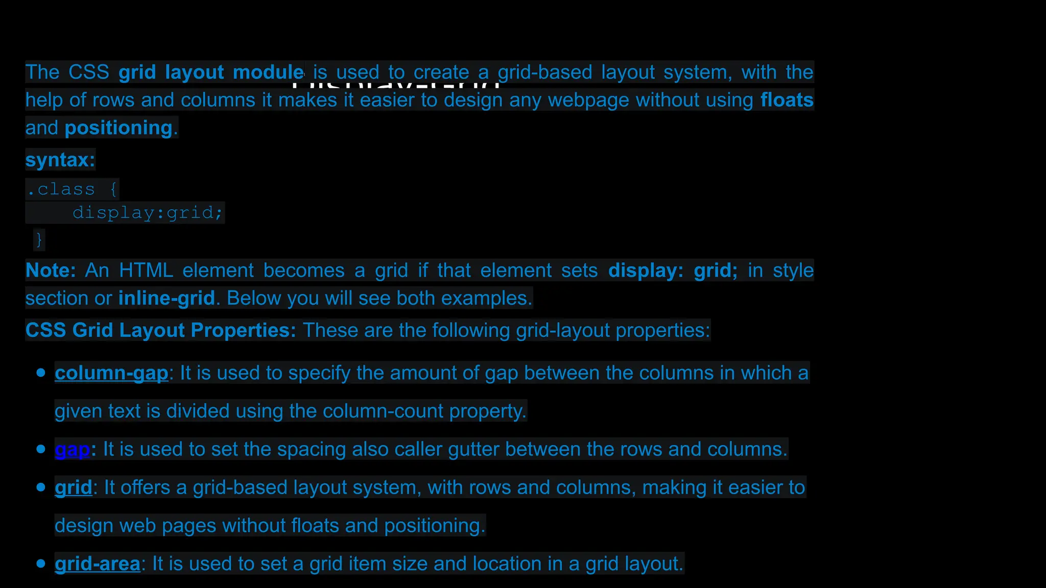 Display-Grid
The CSS grid layout module is used to create a grid-based layout system, with the
help of rows and columns it makes it easier to design any webpage without using floats
and positioning.
syntax:
.class {
display:grid;
}
Note: An HTML element becomes a grid if that element sets display: grid; in style
section or inline-grid. Below you will see both examples.
CSS Grid Layout Properties: These are the following grid-layout properties:
● column-gap: It is used to specify the amount of gap between the columns in which a
given text is divided using the column-count property.
● gap: It is used to set the spacing also caller gutter between the rows and columns.
● grid: It offers a grid-based layout system, with rows and columns, making it easier to
design web pages without floats and positioning.
● grid-area: It is used to set a grid item size and location in a grid layout.
 