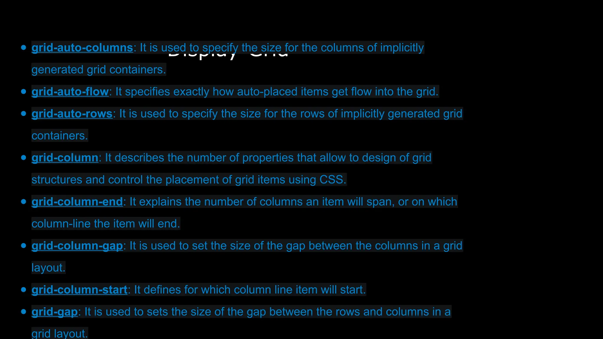 Display-Grid
● grid-auto-columns: It is used to specify the size for the columns of implicitly
generated grid containers.
● grid-auto-flow: It specifies exactly how auto-placed items get flow into the grid.
● grid-auto-rows: It is used to specify the size for the rows of implicitly generated grid
containers.
● grid-column: It describes the number of properties that allow to design of grid
structures and control the placement of grid items using CSS.
● grid-column-end: It explains the number of columns an item will span, or on which
column-line the item will end.
● grid-column-gap: It is used to set the size of the gap between the columns in a grid
layout.
● grid-column-start: It defines for which column line item will start.
● grid-gap: It is used to sets the size of the gap between the rows and columns in a
grid layout.
 