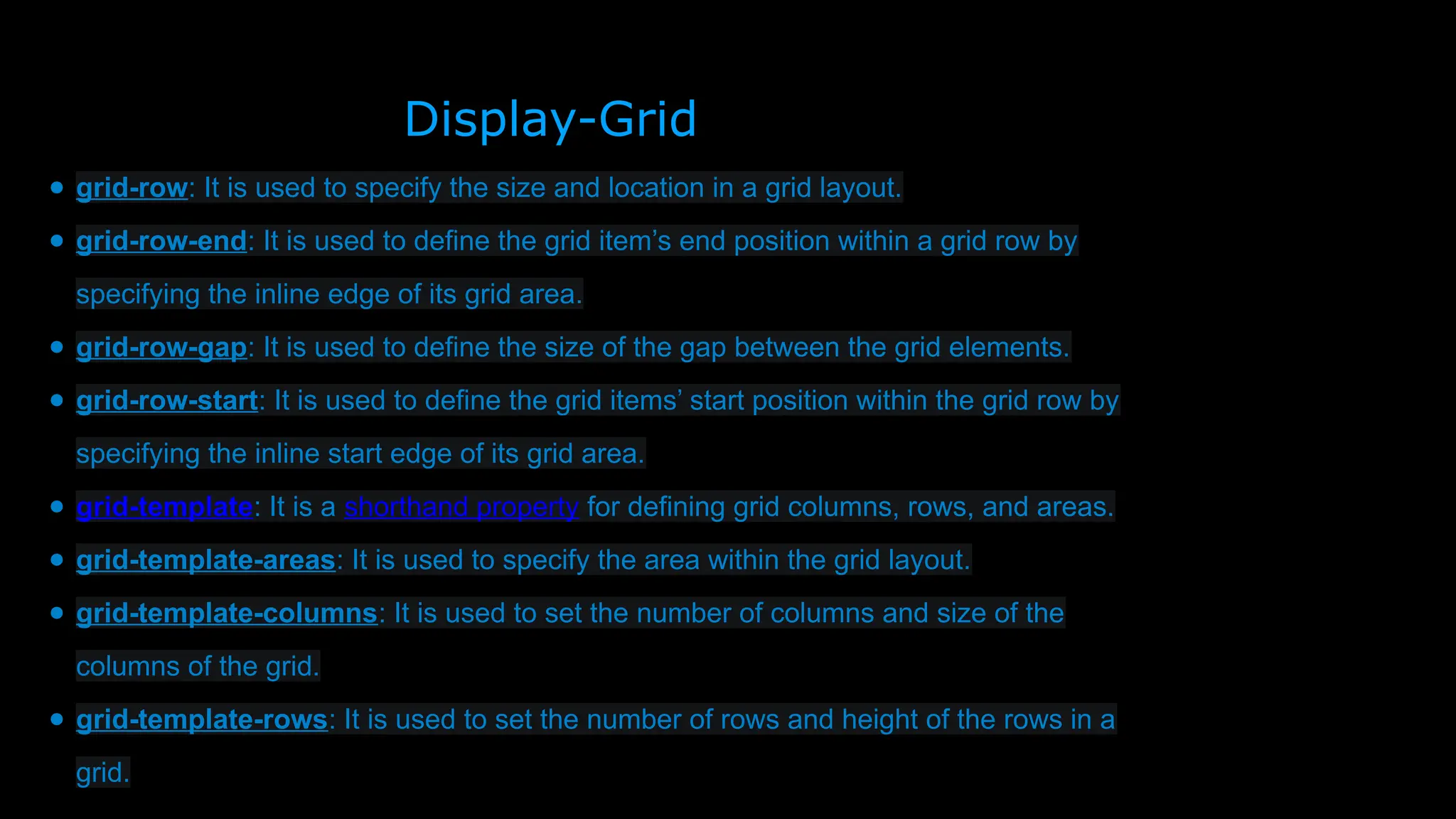 Display-Grid
● grid-row: It is used to specify the size and location in a grid layout.
● grid-row-end: It is used to define the grid item’s end position within a grid row by
specifying the inline edge of its grid area.
● grid-row-gap: It is used to define the size of the gap between the grid elements.
● grid-row-start: It is used to define the grid items’ start position within the grid row by
specifying the inline start edge of its grid area.
● grid-template: It is a shorthand property for defining grid columns, rows, and areas.
● grid-template-areas: It is used to specify the area within the grid layout.
● grid-template-columns: It is used to set the number of columns and size of the
columns of the grid.
● grid-template-rows: It is used to set the number of rows and height of the rows in a
grid.
 