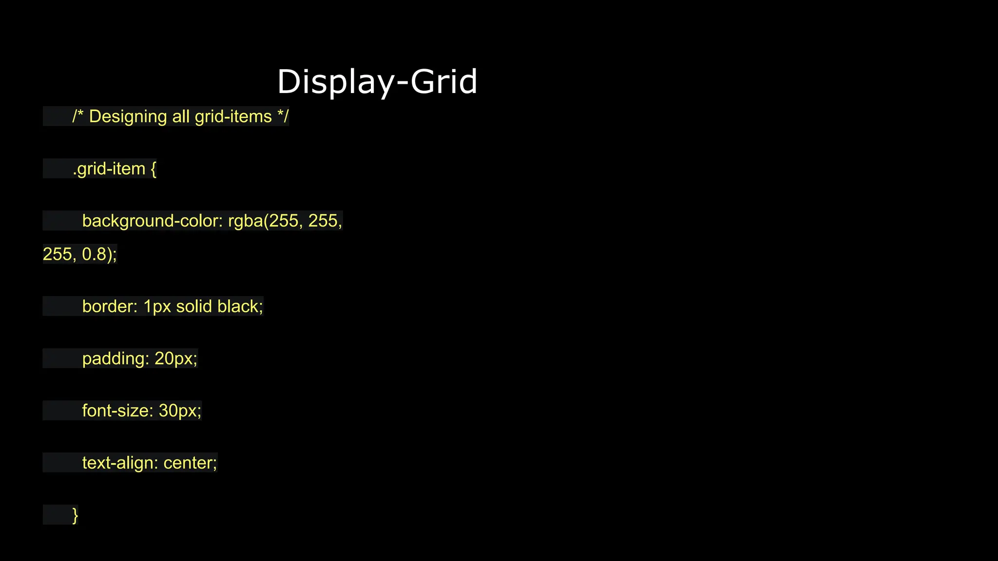 Display-Grid
/* Designing all grid-items */
.grid-item {
background-color: rgba(255, 255,
255, 0.8);
border: 1px solid black;
padding: 20px;
font-size: 30px;
text-align: center;
}
 