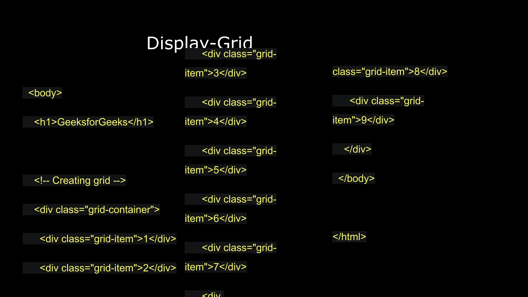 Display-Grid
class="grid-item">8</div>
<div class="grid-
item">9</div>
</div>
</body>
</html>
<body>
<h1>GeeksforGeeks</h1>
<!-- Creating grid -->
<div class="grid-container">
<div class="grid-item">1</div>
<div class="grid-item">2</div>
<div class="grid-
item">3</div>
<div class="grid-
item">4</div>
<div class="grid-
item">5</div>
<div class="grid-
item">6</div>
<div class="grid-
item">7</div>
 