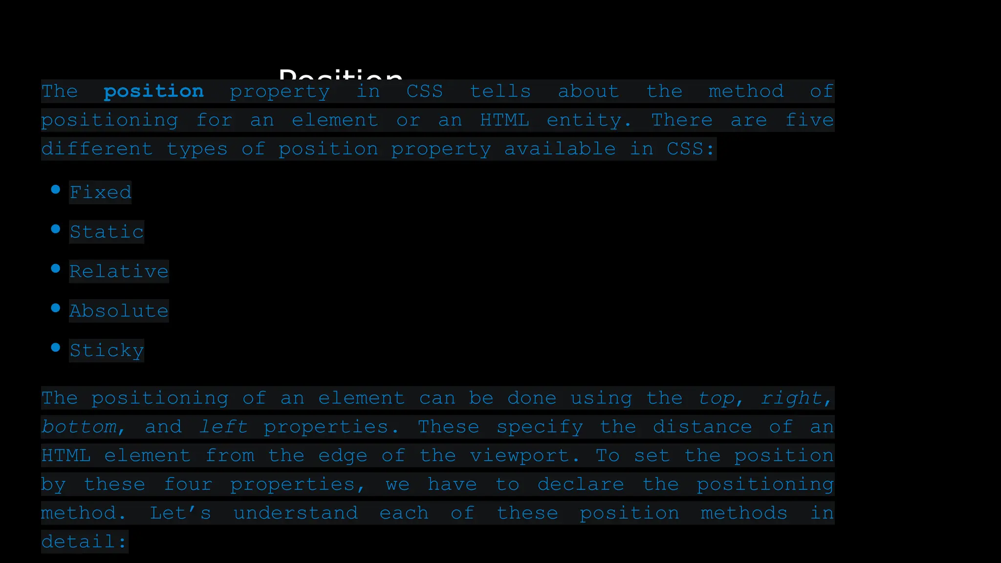 Position
The position property in CSS tells about the method of
positioning for an element or an HTML entity. There are five
different types of position property available in CSS:
● Fixed
● Static
● Relative
● Absolute
● Sticky
The positioning of an element can be done using the top, right,
bottom, and left properties. These specify the distance of an
HTML element from the edge of the viewport. To set the position
by these four properties, we have to declare the positioning
method. Let’s understand each of these position methods in
detail:
 