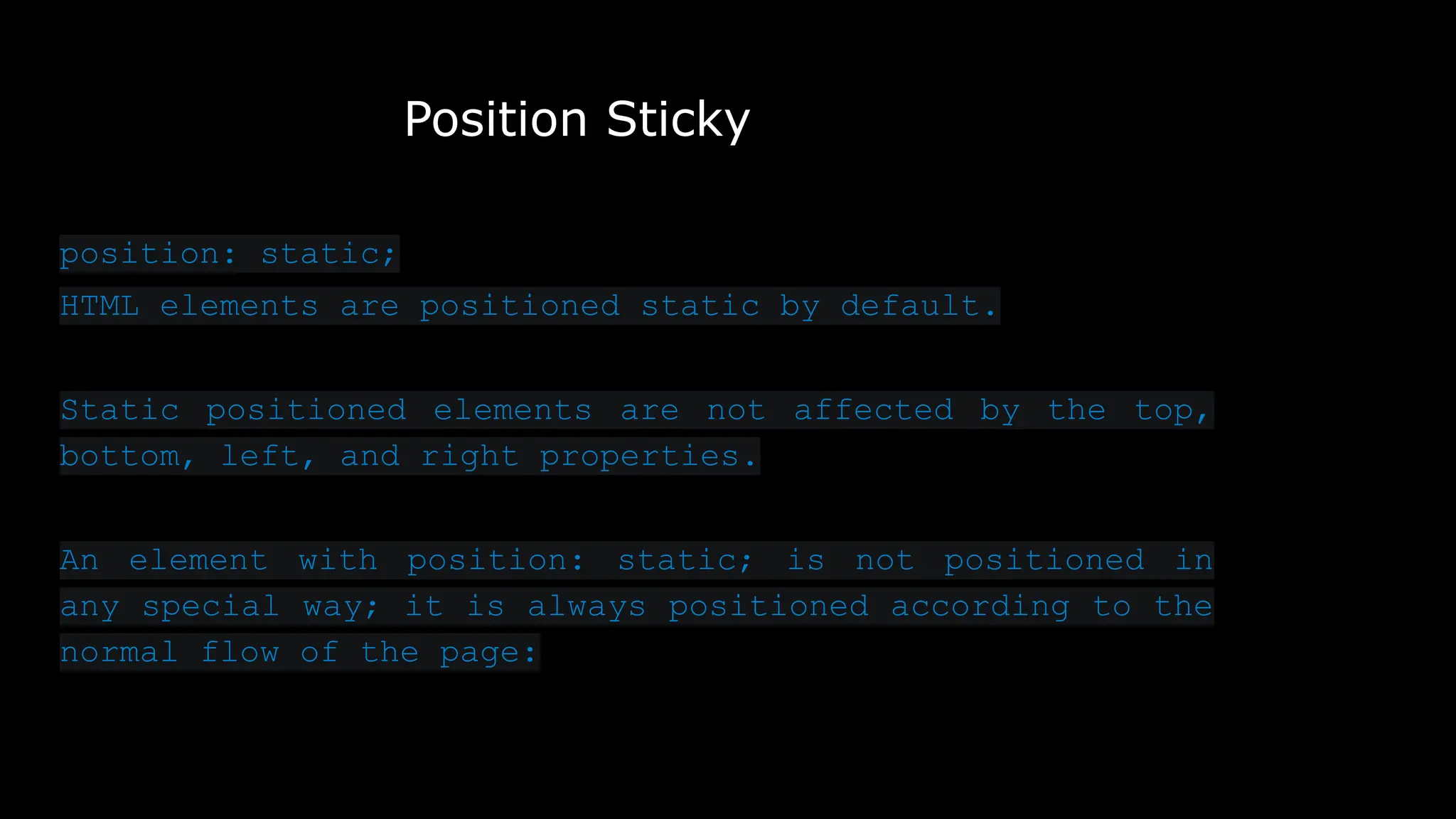 Position Sticky
position: static;
HTML elements are positioned static by default.
Static positioned elements are not affected by the top,
bottom, left, and right properties.
An element with position: static; is not positioned in
any special way; it is always positioned according to the
normal flow of the page:
 