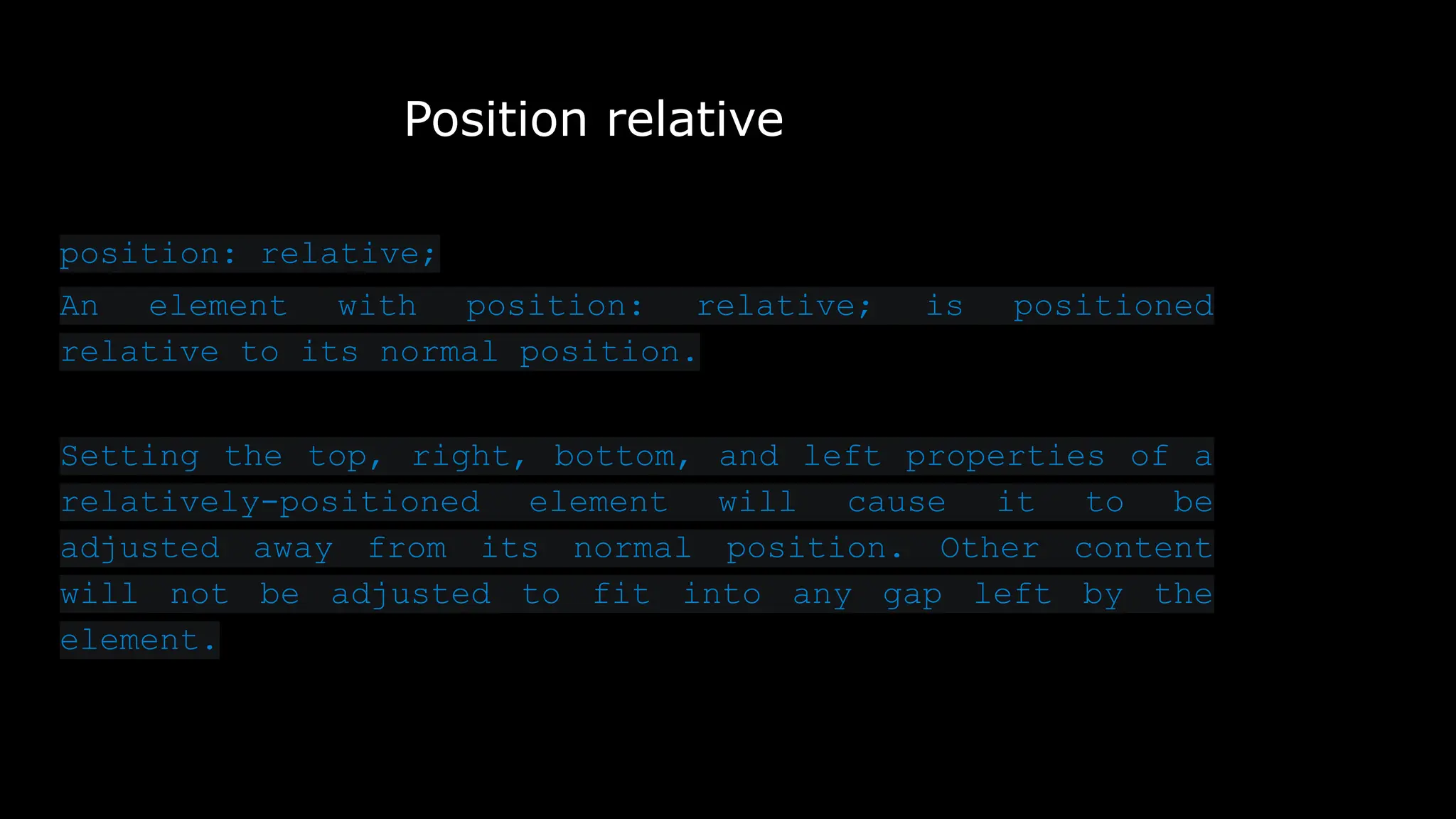 Position relative
position: relative;
An element with position: relative; is positioned
relative to its normal position.
Setting the top, right, bottom, and left properties of a
relatively-positioned element will cause it to be
adjusted away from its normal position. Other content
will not be adjusted to fit into any gap left by the
element.
 