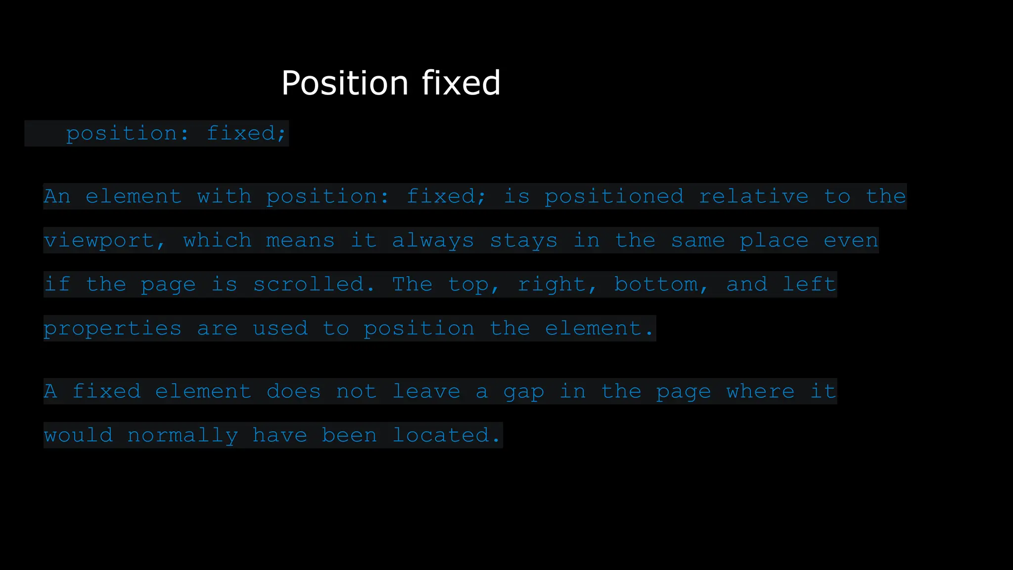 Position fixed
position: fixed;
An element with position: fixed; is positioned relative to the
viewport, which means it always stays in the same place even
if the page is scrolled. The top, right, bottom, and left
properties are used to position the element.
A fixed element does not leave a gap in the page where it
would normally have been located.
 