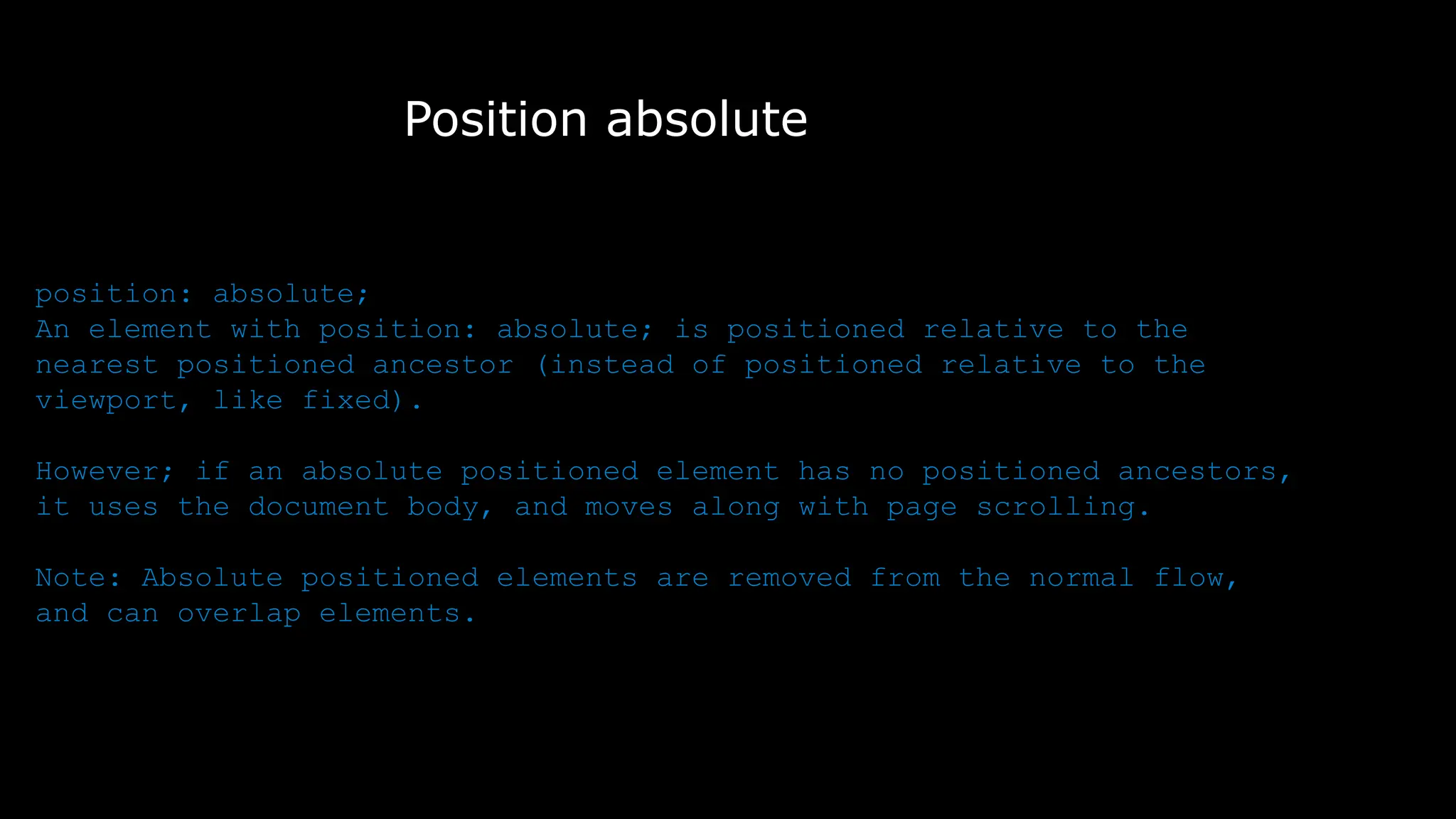 Position absolute
position: absolute;
An element with position: absolute; is positioned relative to the
nearest positioned ancestor (instead of positioned relative to the
viewport, like fixed).
However; if an absolute positioned element has no positioned ancestors,
it uses the document body, and moves along with page scrolling.
Note: Absolute positioned elements are removed from the normal flow,
and can overlap elements.
 
