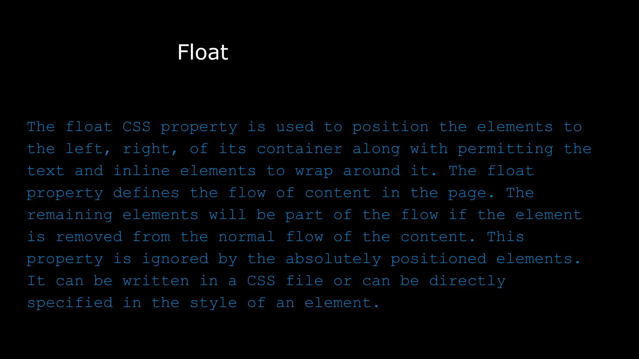 Float
The float CSS property is used to position the elements to
the left, right, of its container along with permitting the
text and inline elements to wrap around it. The float
property defines the flow of content in the page. The
remaining elements will be part of the flow if the element
is removed from the normal flow of the content. This
property is ignored by the absolutely positioned elements.
It can be written in a CSS file or can be directly
specified in the style of an element.
 