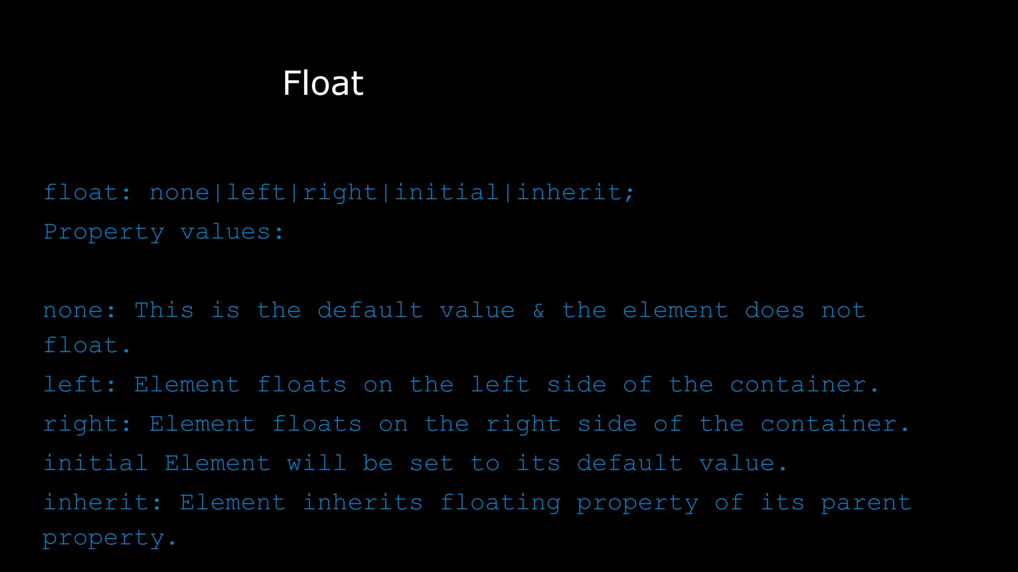 Float
float: none|left|right|initial|inherit;
Property values:
none: This is the default value & the element does not
float.
left: Element floats on the left side of the container.
right: Element floats on the right side of the container.
initial Element will be set to its default value.
inherit: Element inherits floating property of its parent
property.
 