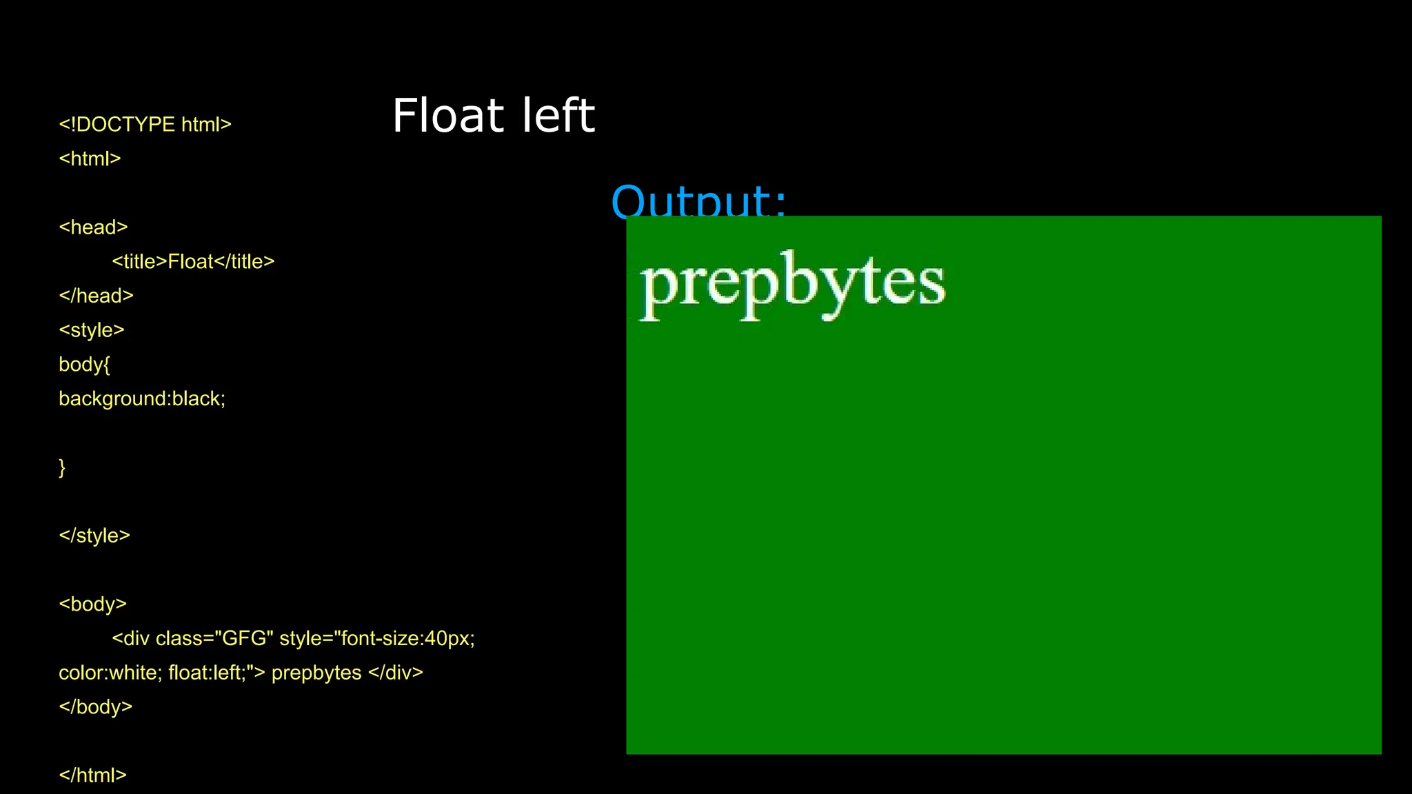 Float left
<!DOCTYPE html>
<html>
<head>
<title>Float</title>
</head>
<style>
body{
background:black;
}
</style>
<body>
<div class="GFG" style="font-size:40px;
color:white; float:left;"> prepbytes </div>
</body>
</html>
Output:
 