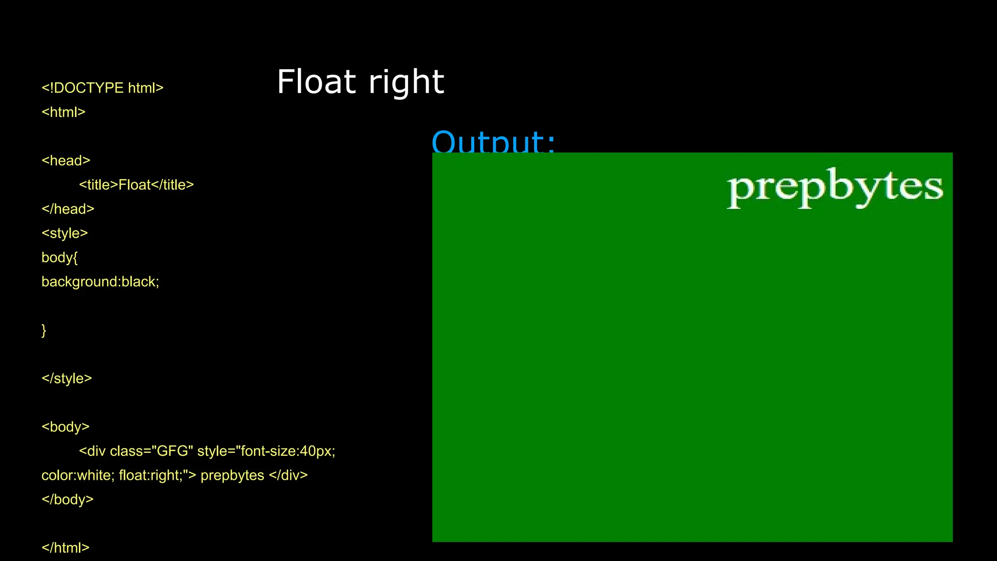 Float right
<!DOCTYPE html>
<html>
<head>
<title>Float</title>
</head>
<style>
body{
background:black;
}
</style>
<body>
<div class="GFG" style="font-size:40px;
color:white; float:right;"> prepbytes </div>
</body>
</html>
Output:
 