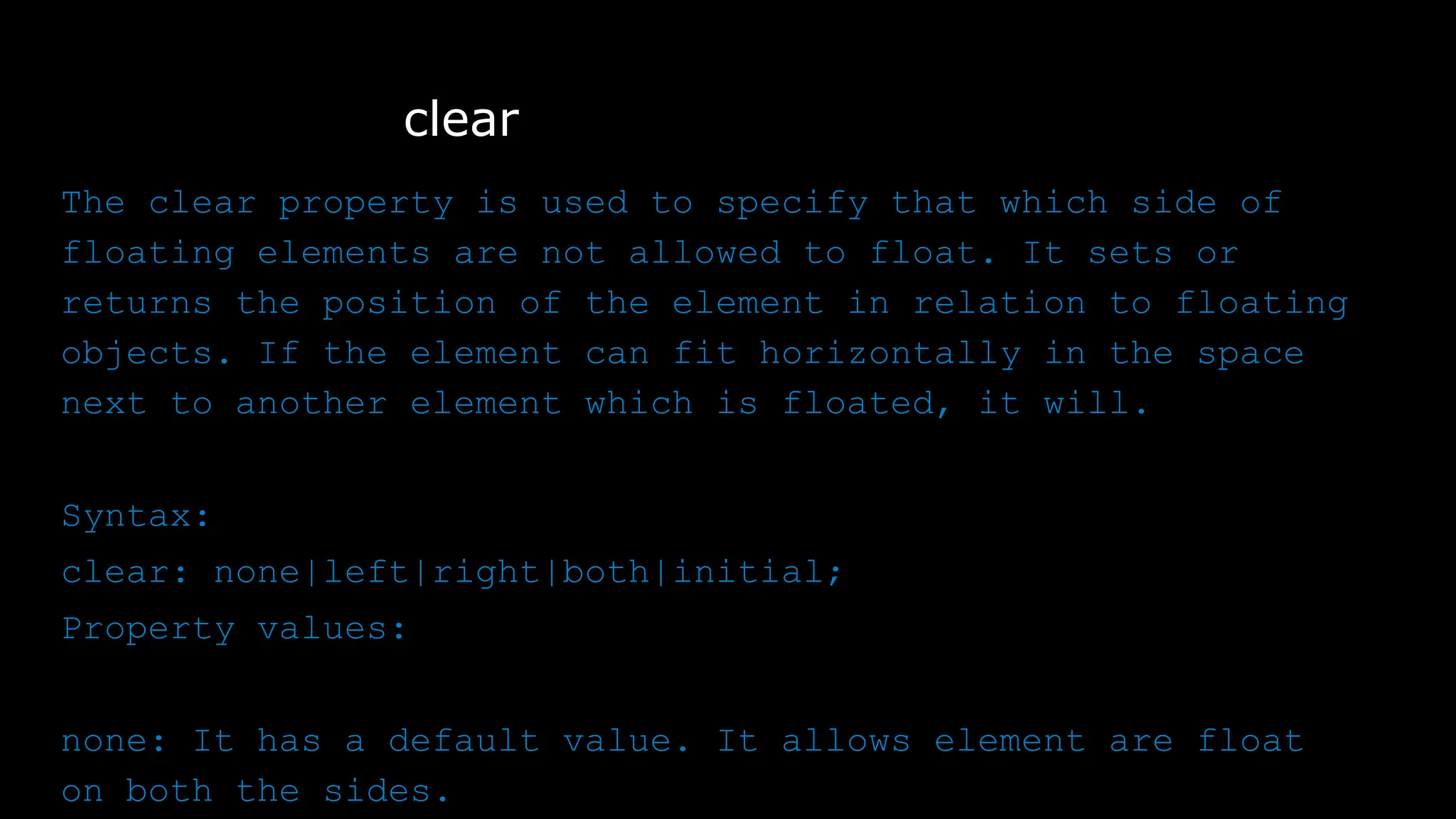 clear
The clear property is used to specify that which side of
floating elements are not allowed to float. It sets or
returns the position of the element in relation to floating
objects. If the element can fit horizontally in the space
next to another element which is floated, it will.
Syntax:
clear: none|left|right|both|initial;
Property values:
none: It has a default value. It allows element are float
on both the sides.
 