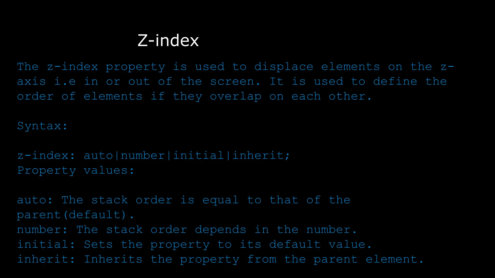 Z-index
The z-index property is used to displace elements on the z-
axis i.e in or out of the screen. It is used to define the
order of elements if they overlap on each other.
Syntax:
z-index: auto|number|initial|inherit;
Property values:
auto: The stack order is equal to that of the
parent(default).
number: The stack order depends in the number.
initial: Sets the property to its default value.
inherit: Inherits the property from the parent element.
 