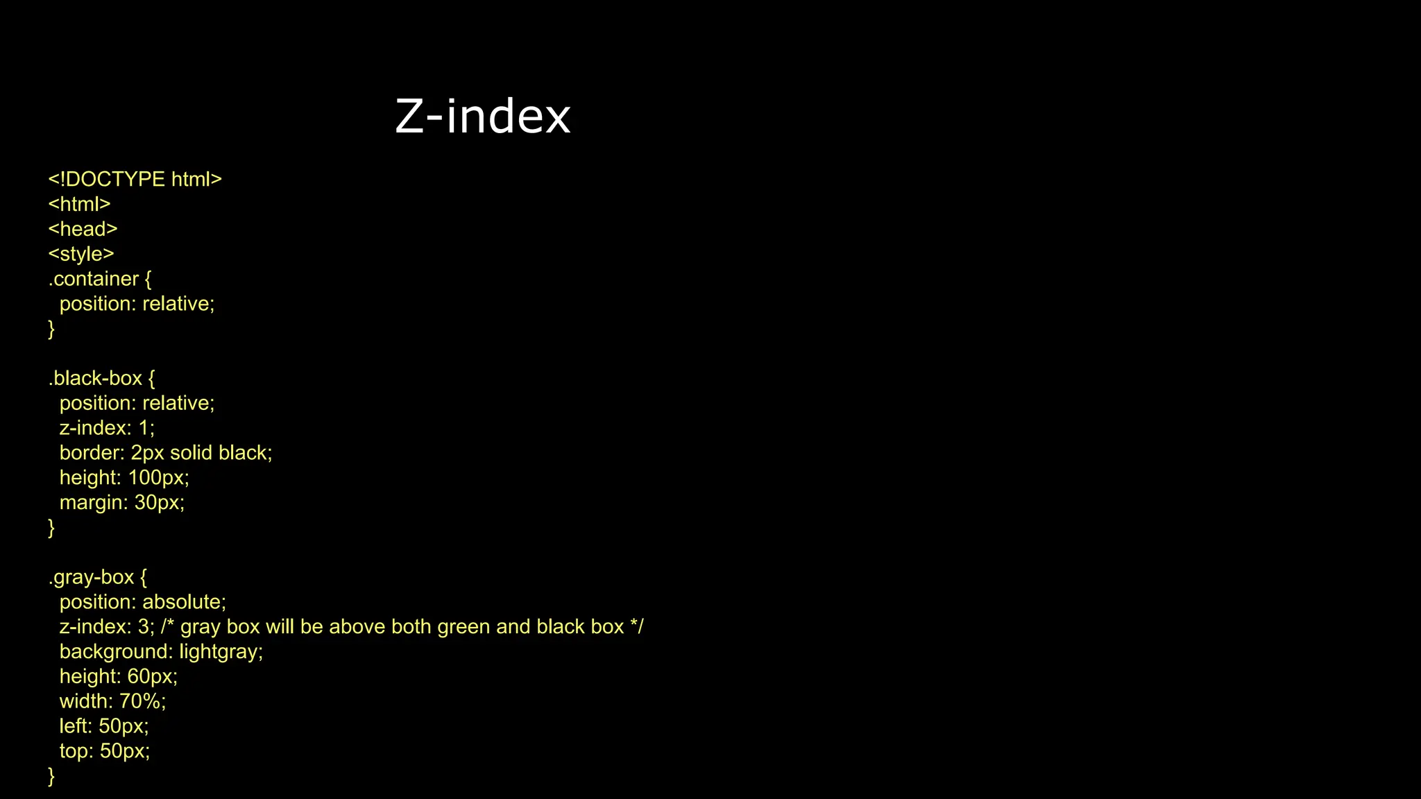 Z-index
<!DOCTYPE html>
<html>
<head>
<style>
.container {
position: relative;
}
.black-box {
position: relative;
z-index: 1;
border: 2px solid black;
height: 100px;
margin: 30px;
}
.gray-box {
position: absolute;
z-index: 3; /* gray box will be above both green and black box */
background: lightgray;
height: 60px;
width: 70%;
left: 50px;
top: 50px;
}
 