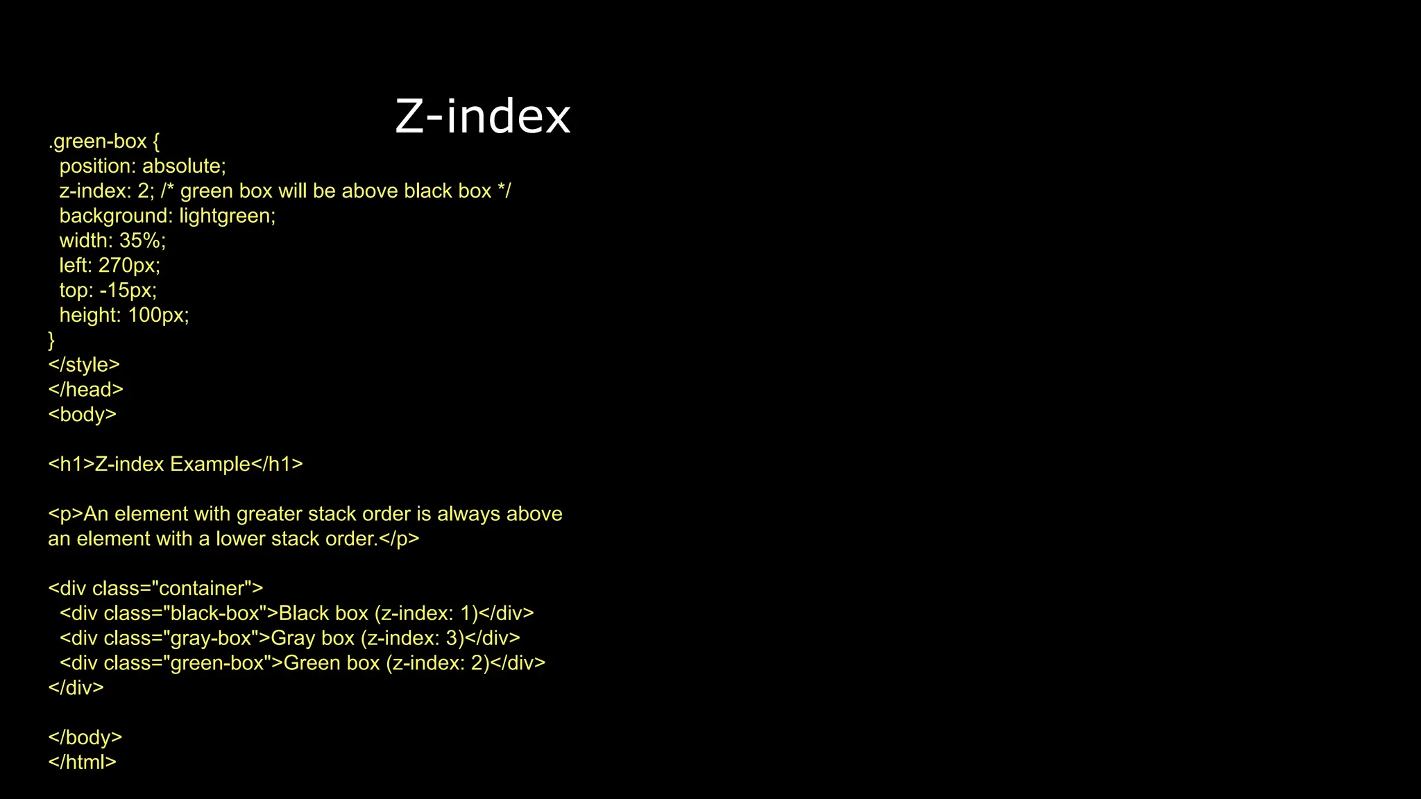 Z-index
.green-box {
position: absolute;
z-index: 2; /* green box will be above black box */
background: lightgreen;
width: 35%;
left: 270px;
top: -15px;
height: 100px;
}
</style>
</head>
<body>
<h1>Z-index Example</h1>
<p>An element with greater stack order is always above
an element with a lower stack order.</p>
<div class="container">
<div class="black-box">Black box (z-index: 1)</div>
<div class="gray-box">Gray box (z-index: 3)</div>
<div class="green-box">Green box (z-index: 2)</div>
</div>
</body>
</html>
 