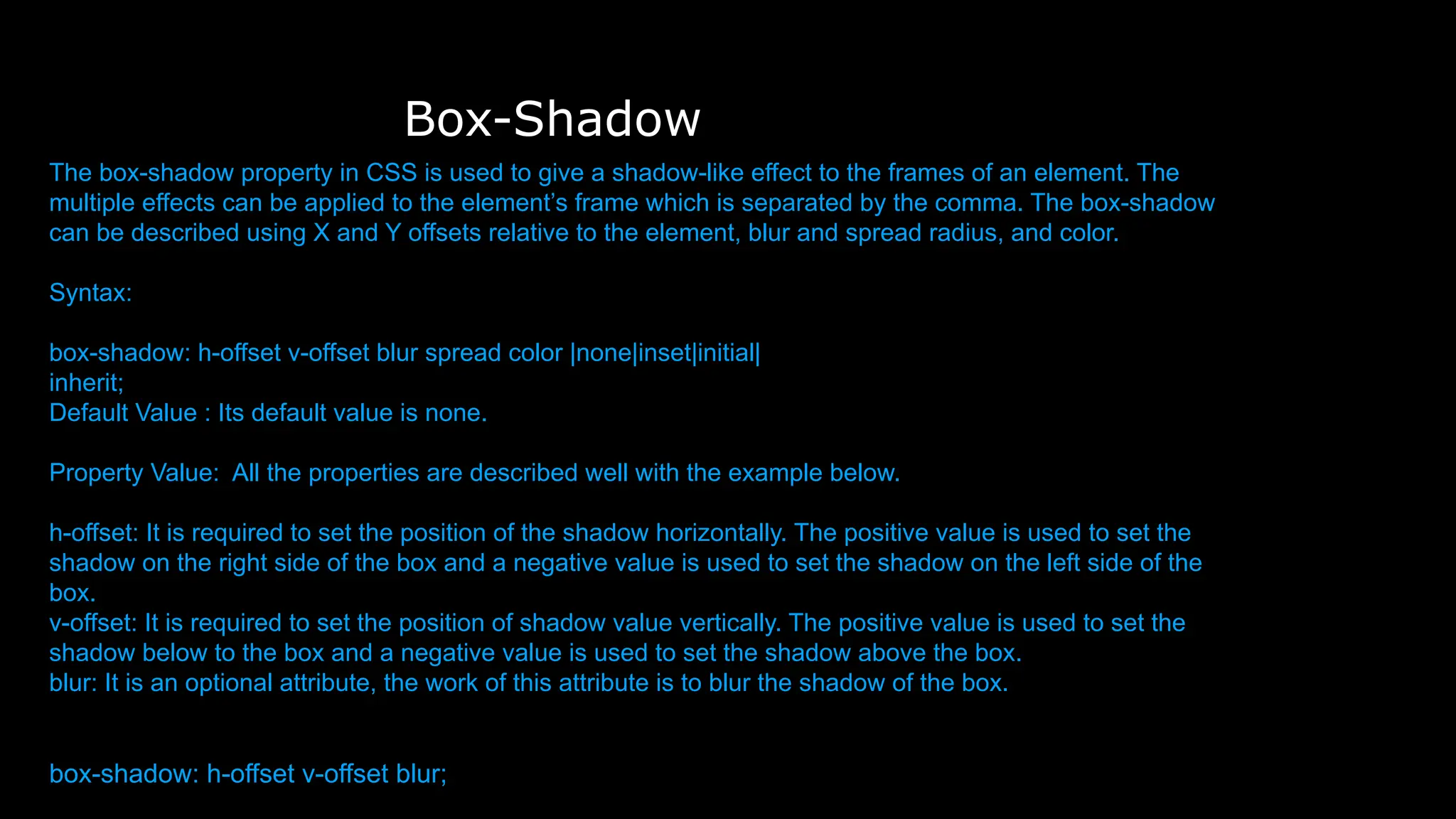 Box-Shadow
The box-shadow property in CSS is used to give a shadow-like effect to the frames of an element. The
multiple effects can be applied to the element’s frame which is separated by the comma. The box-shadow
can be described using X and Y offsets relative to the element, blur and spread radius, and color.
Syntax:
box-shadow: h-offset v-offset blur spread color |none|inset|initial|
inherit;
Default Value : Its default value is none.
Property Value: All the properties are described well with the example below.
h-offset: It is required to set the position of the shadow horizontally. The positive value is used to set the
shadow on the right side of the box and a negative value is used to set the shadow on the left side of the
box.
v-offset: It is required to set the position of shadow value vertically. The positive value is used to set the
shadow below to the box and a negative value is used to set the shadow above the box.
blur: It is an optional attribute, the work of this attribute is to blur the shadow of the box.
box-shadow: h-offset v-offset blur;
 
