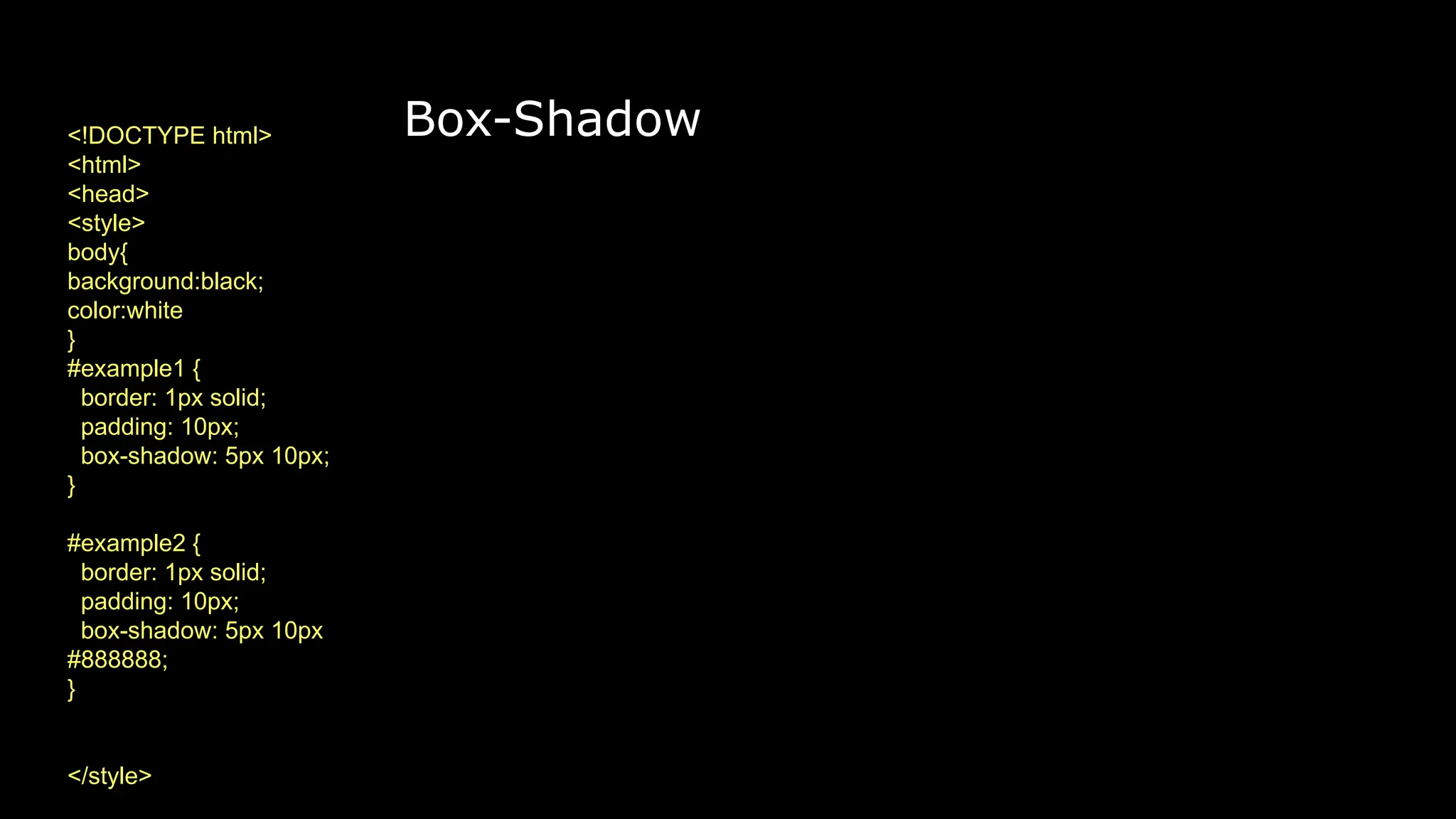 Box-Shadow
<!DOCTYPE html>
<html>
<head>
<style>
body{
background:black;
color:white
}
#example1 {
border: 1px solid;
padding: 10px;
box-shadow: 5px 10px;
}
#example2 {
border: 1px solid;
padding: 10px;
box-shadow: 5px 10px
#888888;
}
</style>
 