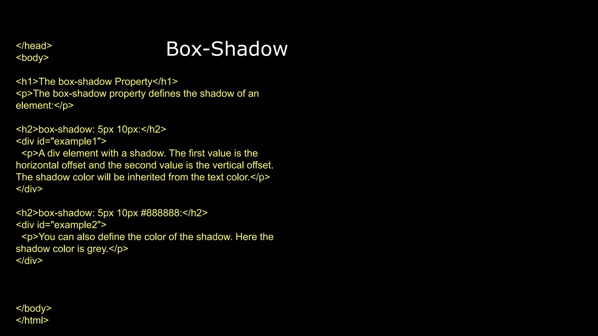 Box-Shadow
</head>
<body>
<h1>The box-shadow Property</h1>
<p>The box-shadow property defines the shadow of an
element:</p>
<h2>box-shadow: 5px 10px:</h2>
<div id="example1">
<p>A div element with a shadow. The first value is the
horizontal offset and the second value is the vertical offset.
The shadow color will be inherited from the text color.</p>
</div>
<h2>box-shadow: 5px 10px #888888:</h2>
<div id="example2">
<p>You can also define the color of the shadow. Here the
shadow color is grey.</p>
</div>
</body>
</html>
 