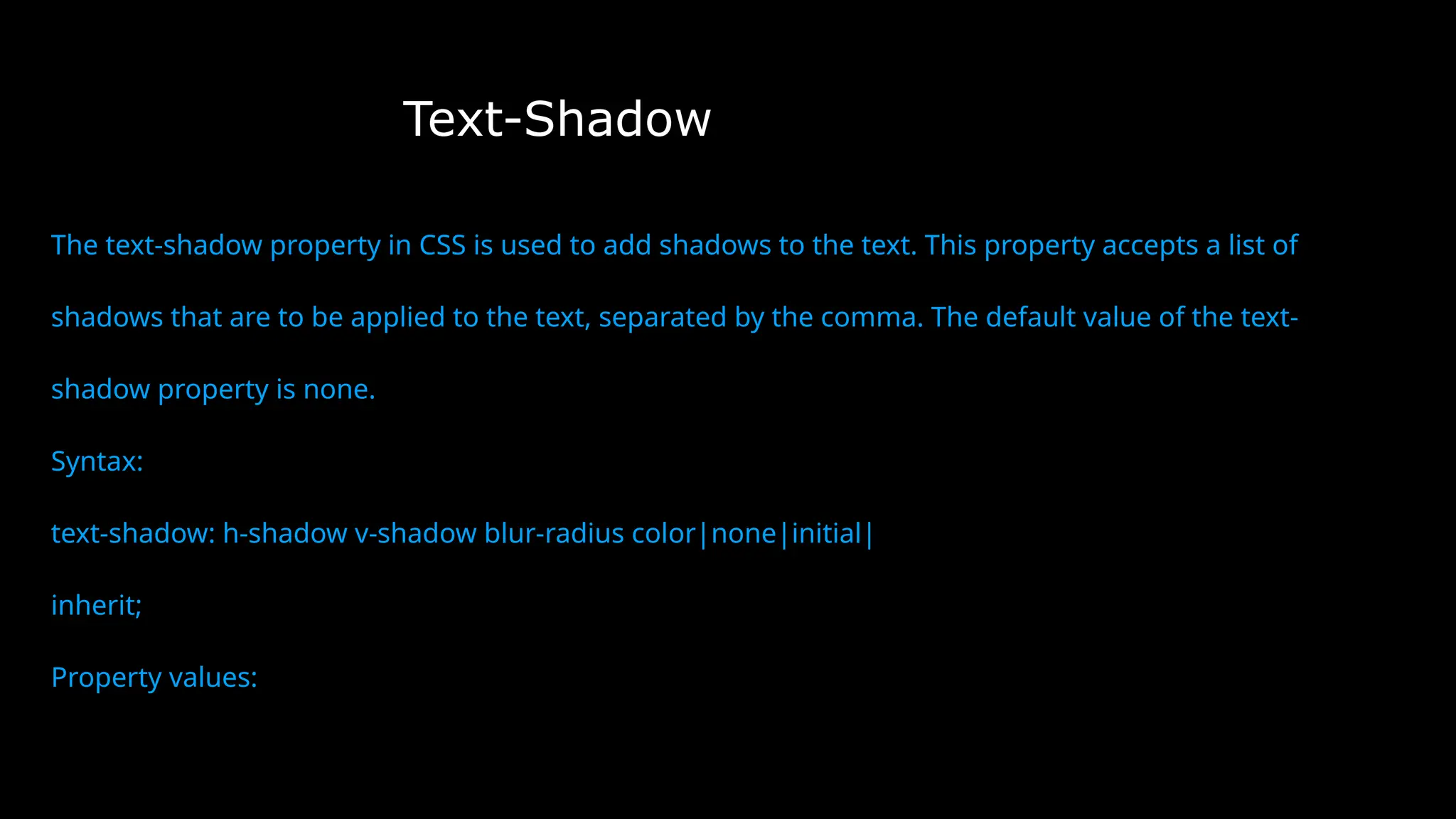 Text-Shadow
The text-shadow property in CSS is used to add shadows to the text. This property accepts a list of
shadows that are to be applied to the text, separated by the comma. The default value of the text-
shadow property is none.
Syntax:
text-shadow: h-shadow v-shadow blur-radius color|none|initial|
inherit;
Property values:
 