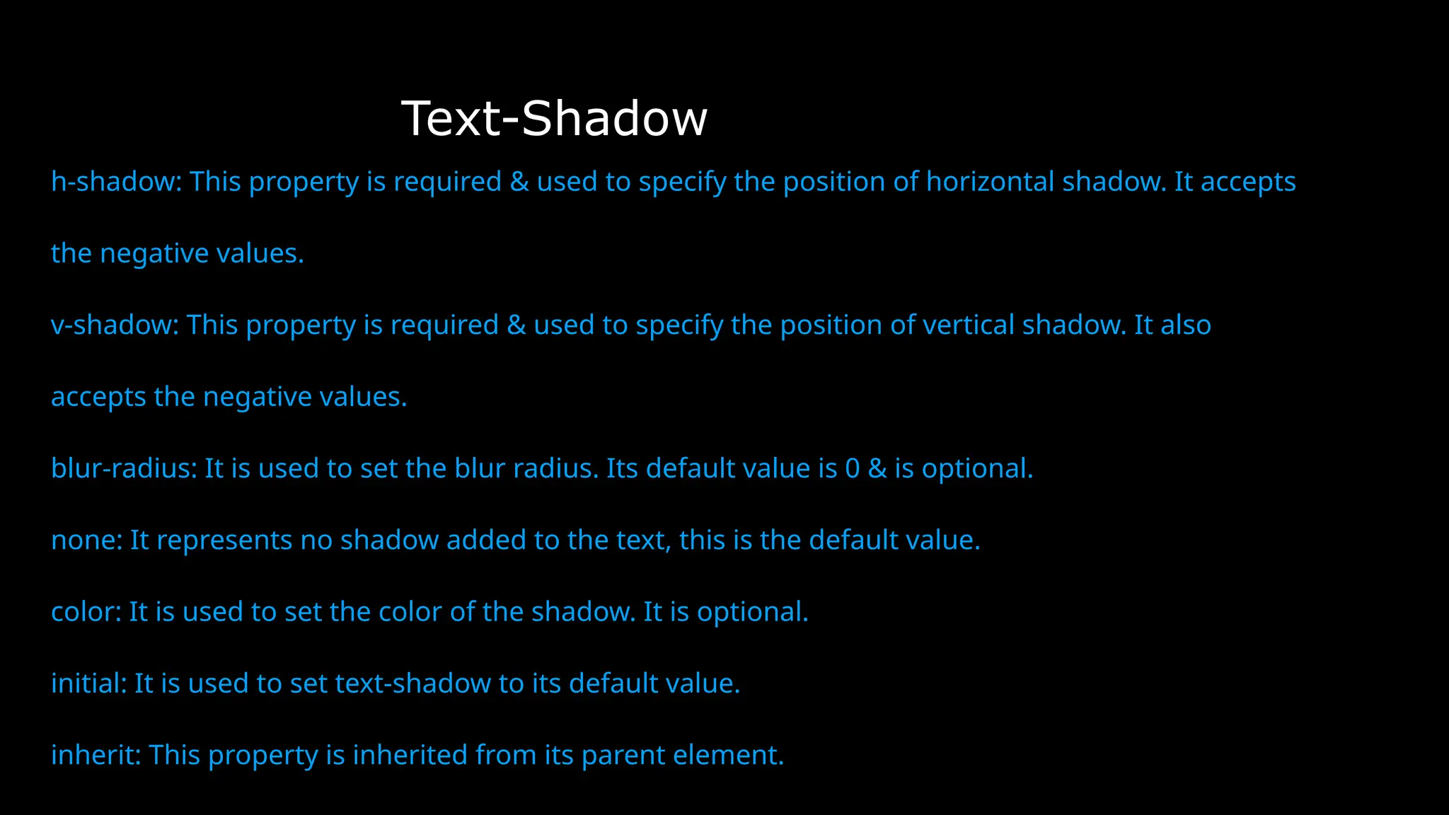 Text-Shadow
h-shadow: This property is required & used to specify the position of horizontal shadow. It accepts
the negative values.
v-shadow: This property is required & used to specify the position of vertical shadow. It also
accepts the negative values.
blur-radius: It is used to set the blur radius. Its default value is 0 & is optional.
none: It represents no shadow added to the text, this is the default value.
color: It is used to set the color of the shadow. It is optional.
initial: It is used to set text-shadow to its default value.
inherit: This property is inherited from its parent element.
 