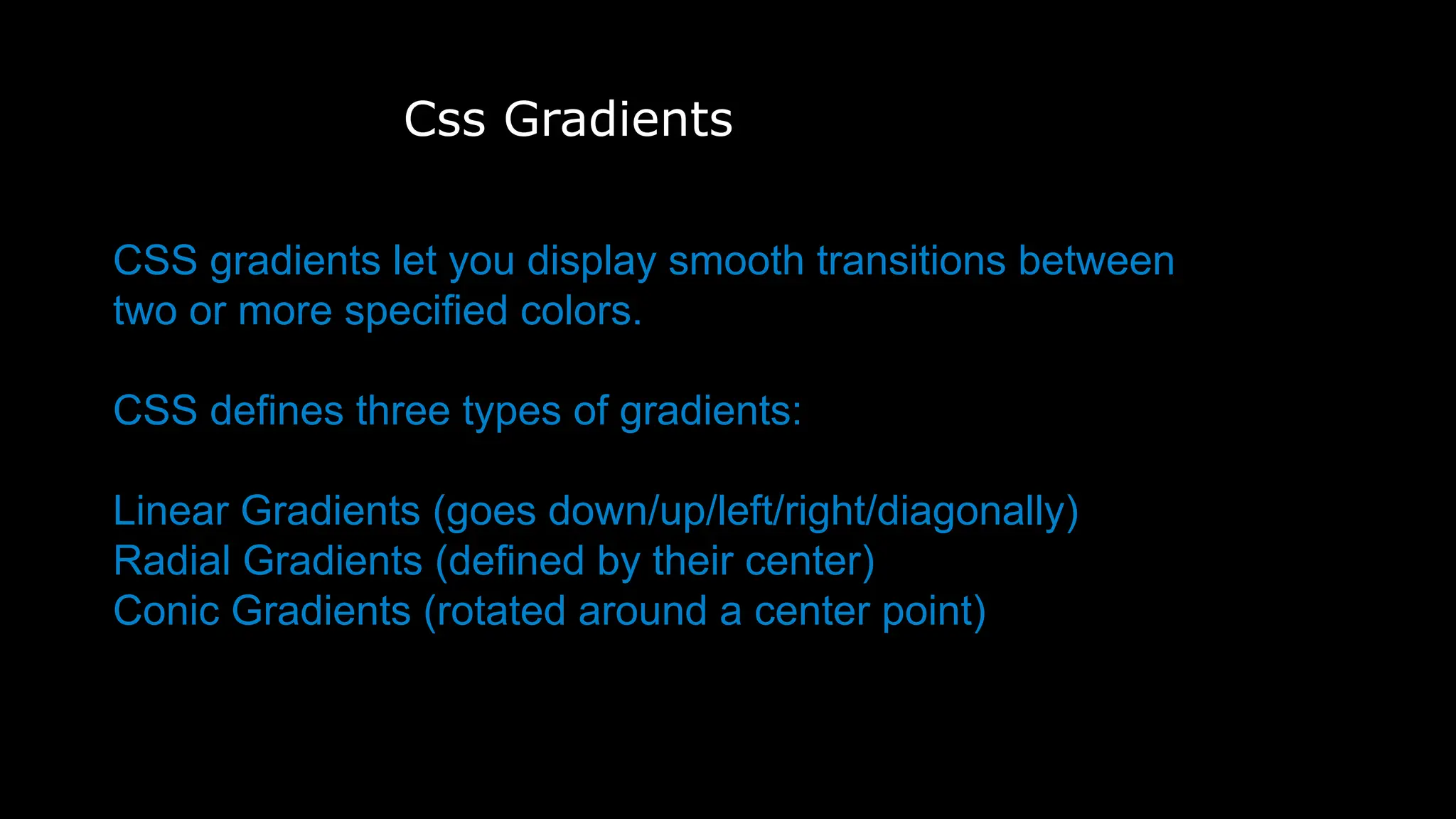 Css Gradients
CSS gradients let you display smooth transitions between
two or more specified colors.
CSS defines three types of gradients:
Linear Gradients (goes down/up/left/right/diagonally)
Radial Gradients (defined by their center)
Conic Gradients (rotated around a center point)
 