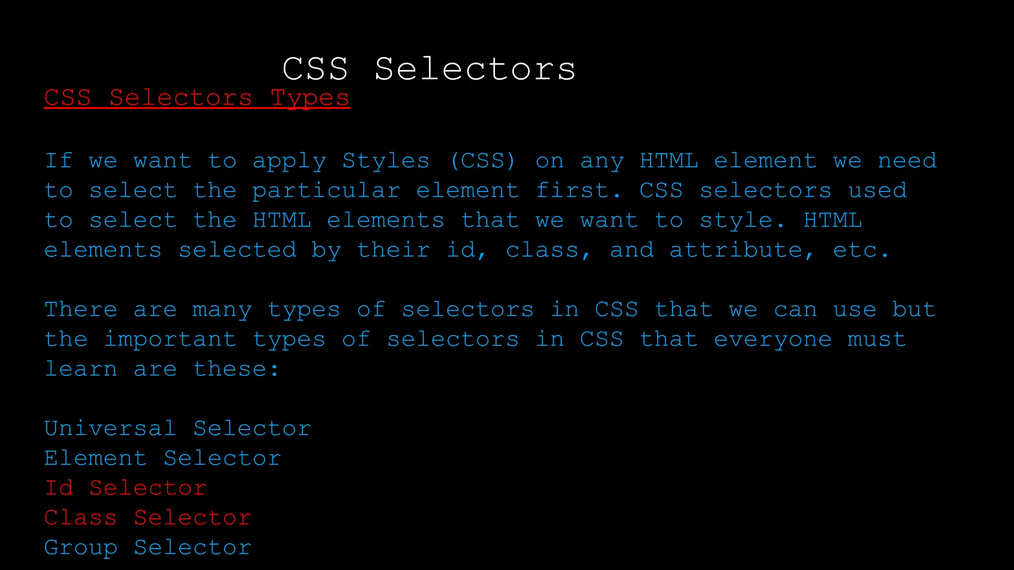 CSS Selectors
Output:
CSS Selectors Types
If we want to apply Styles (CSS) on any HTML element we need
to select the particular element first. CSS selectors used
to select the HTML elements that we want to style. HTML
elements selected by their id, class, and attribute, etc.
There are many types of selectors in CSS that we can use but
the important types of selectors in CSS that everyone must
learn are these:
Universal Selector
Element Selector
Id Selector
Class Selector
Group Selector
 