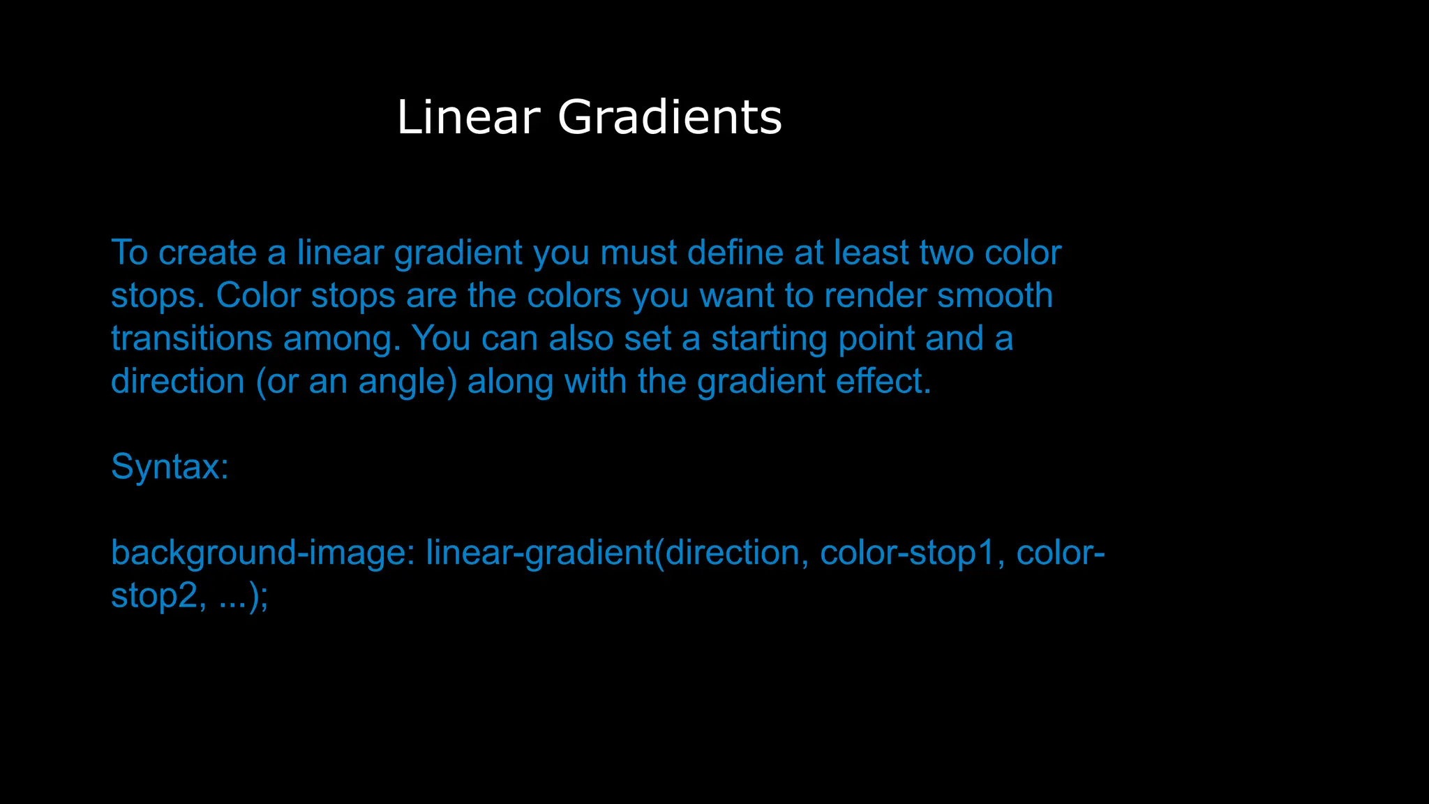 Linear Gradients
To create a linear gradient you must define at least two color
stops. Color stops are the colors you want to render smooth
transitions among. You can also set a starting point and a
direction (or an angle) along with the gradient effect.
Syntax:
background-image: linear-gradient(direction, color-stop1, color-
stop2, ...);
background-image: linear-gradient(direction, color-stop1, color-stop2, .
..);
 