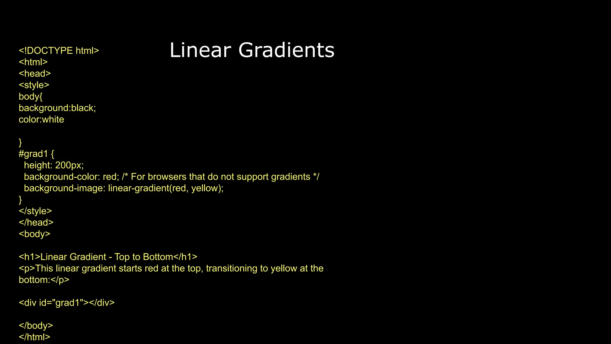 Linear Gradients
<!DOCTYPE html>
<html>
<head>
<style>
body{
background:black;
color:white
}
#grad1 {
height: 200px;
background-color: red; /* For browsers that do not support gradients */
background-image: linear-gradient(red, yellow);
}
</style>
</head>
<body>
<h1>Linear Gradient - Top to Bottom</h1>
<p>This linear gradient starts red at the top, transitioning to yellow at the
bottom:</p>
<div id="grad1"></div>
</body>
</html>
 