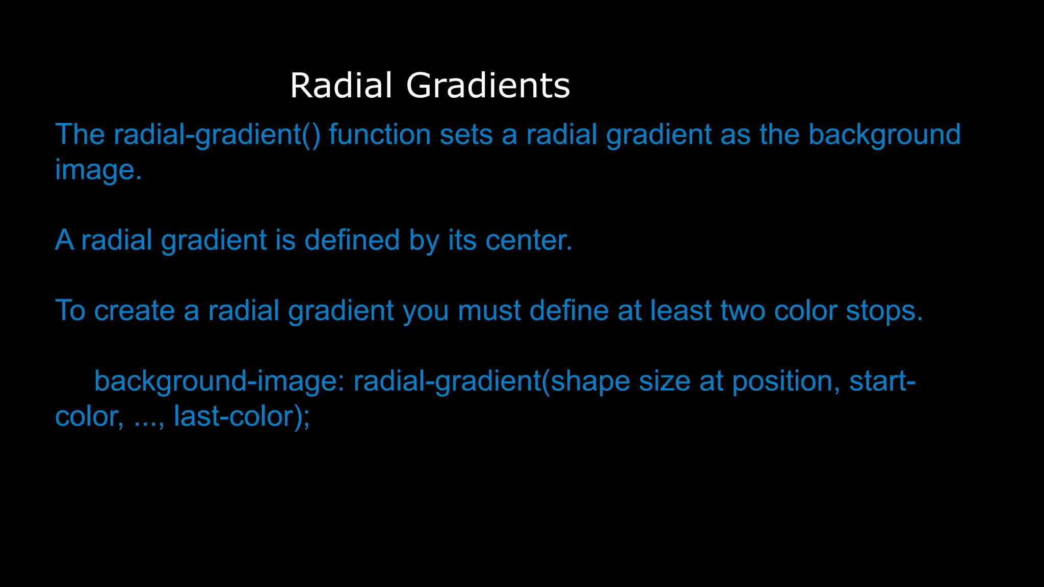 Radial Gradients
The radial-gradient() function sets a radial gradient as the background
image.
A radial gradient is defined by its center.
To create a radial gradient you must define at least two color stops.
background-image: radial-gradient(shape size at position, start-
color, ..., last-color);
 