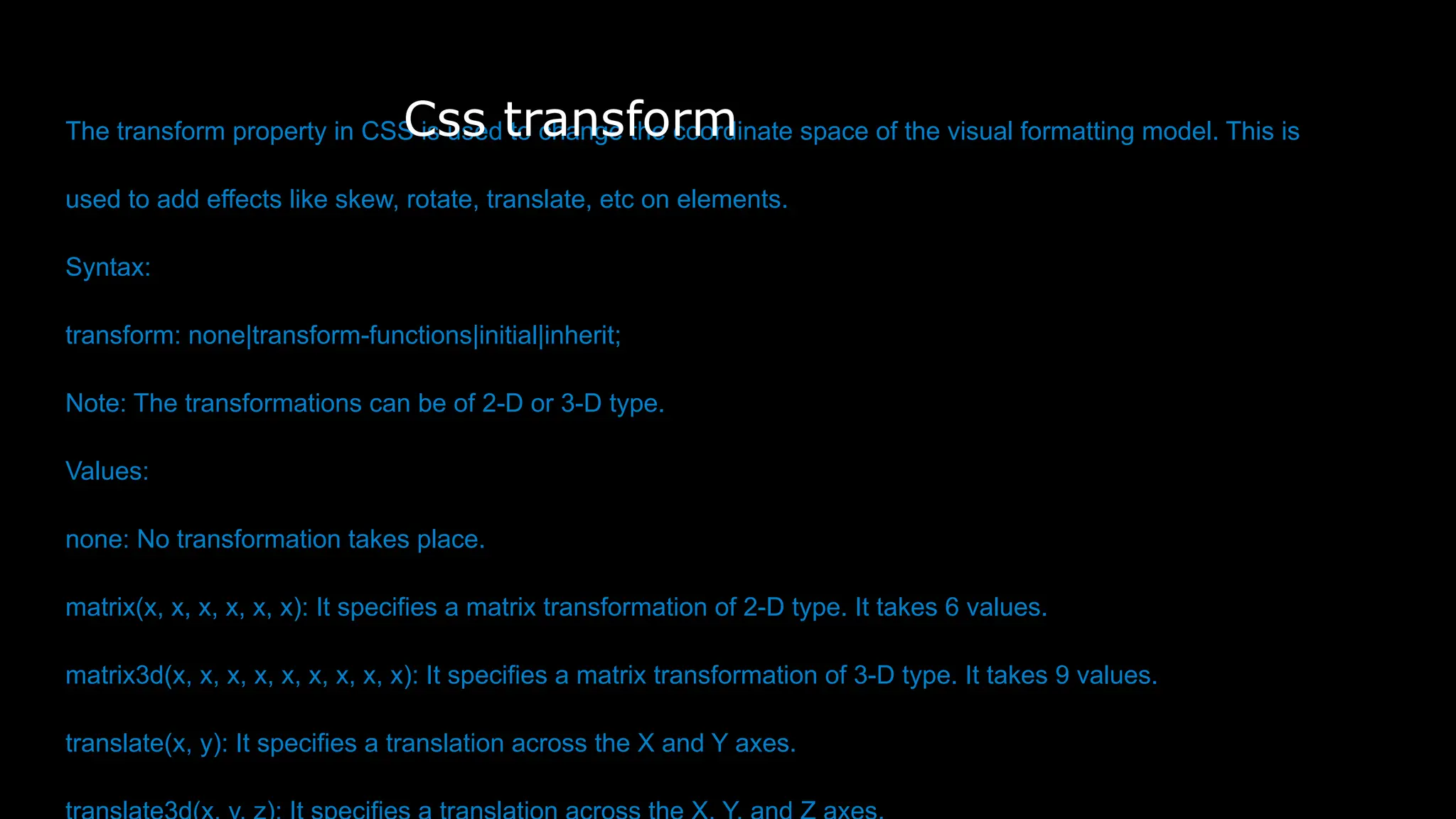 The transform property in CSS is used to change the coordinate space of the visual formatting model. This is
used to add effects like skew, rotate, translate, etc on elements.
Syntax:
transform: none|transform-functions|initial|inherit;
Note: The transformations can be of 2-D or 3-D type.
Values:
none: No transformation takes place.
matrix(x, x, x, x, x, x): It specifies a matrix transformation of 2-D type. It takes 6 values.
matrix3d(x, x, x, x, x, x, x, x, x): It specifies a matrix transformation of 3-D type. It takes 9 values.
translate(x, y): It specifies a translation across the X and Y axes.
Css transform
 