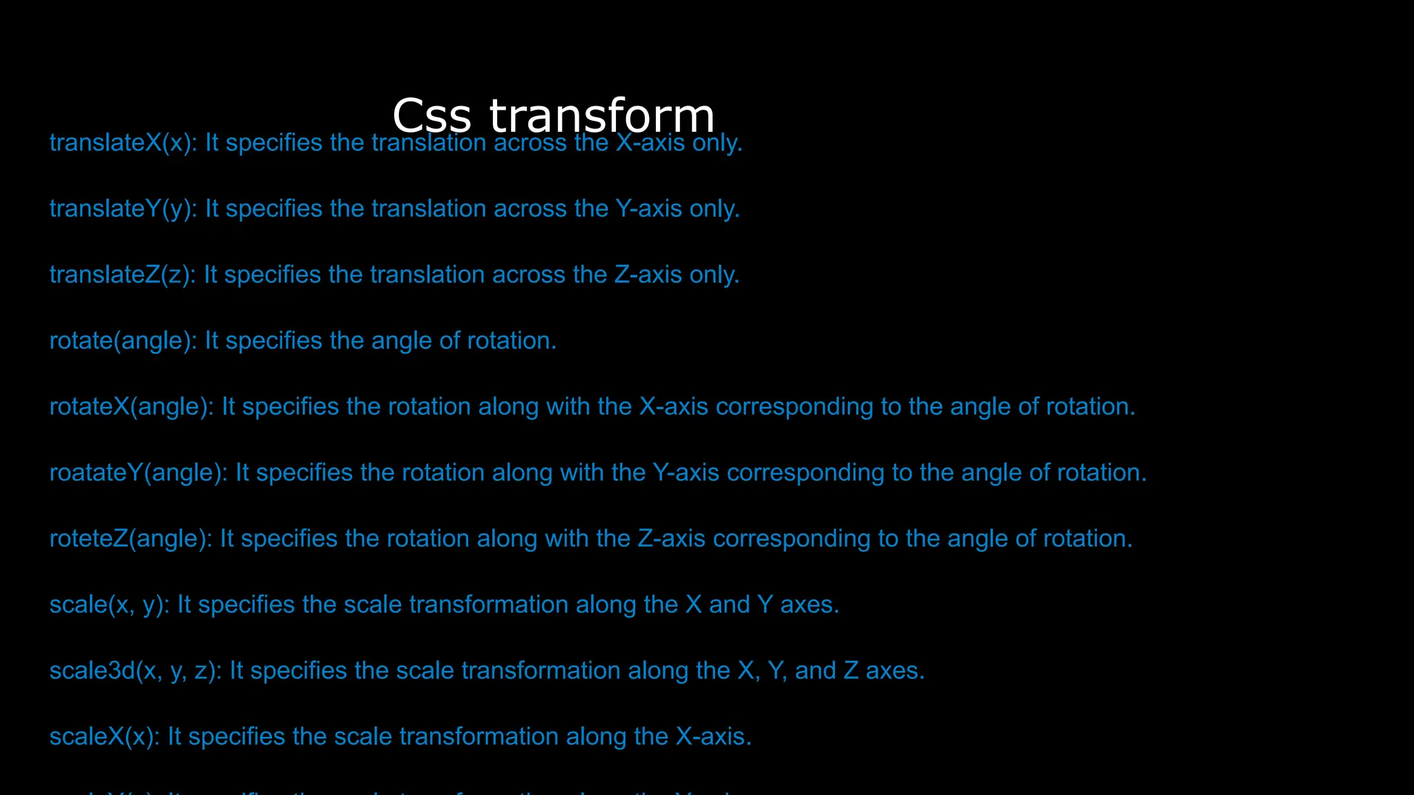 Css transform
translateX(x): It specifies the translation across the X-axis only.
translateY(y): It specifies the translation across the Y-axis only.
translateZ(z): It specifies the translation across the Z-axis only.
rotate(angle): It specifies the angle of rotation.
rotateX(angle): It specifies the rotation along with the X-axis corresponding to the angle of rotation.
roatateY(angle): It specifies the rotation along with the Y-axis corresponding to the angle of rotation.
roteteZ(angle): It specifies the rotation along with the Z-axis corresponding to the angle of rotation.
scale(x, y): It specifies the scale transformation along the X and Y axes.
scale3d(x, y, z): It specifies the scale transformation along the X, Y, and Z axes.
scaleX(x): It specifies the scale transformation along the X-axis.
 