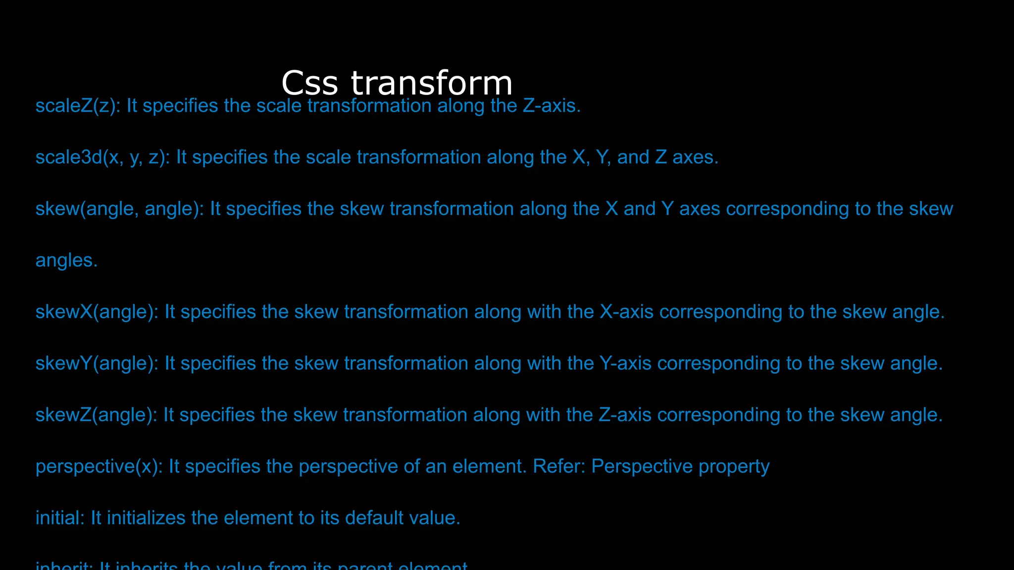 Css transform
scaleZ(z): It specifies the scale transformation along the Z-axis.
scale3d(x, y, z): It specifies the scale transformation along the X, Y, and Z axes.
skew(angle, angle): It specifies the skew transformation along the X and Y axes corresponding to the skew
angles.
skewX(angle): It specifies the skew transformation along with the X-axis corresponding to the skew angle.
skewY(angle): It specifies the skew transformation along with the Y-axis corresponding to the skew angle.
skewZ(angle): It specifies the skew transformation along with the Z-axis corresponding to the skew angle.
perspective(x): It specifies the perspective of an element. Refer: Perspective property
initial: It initializes the element to its default value.
 