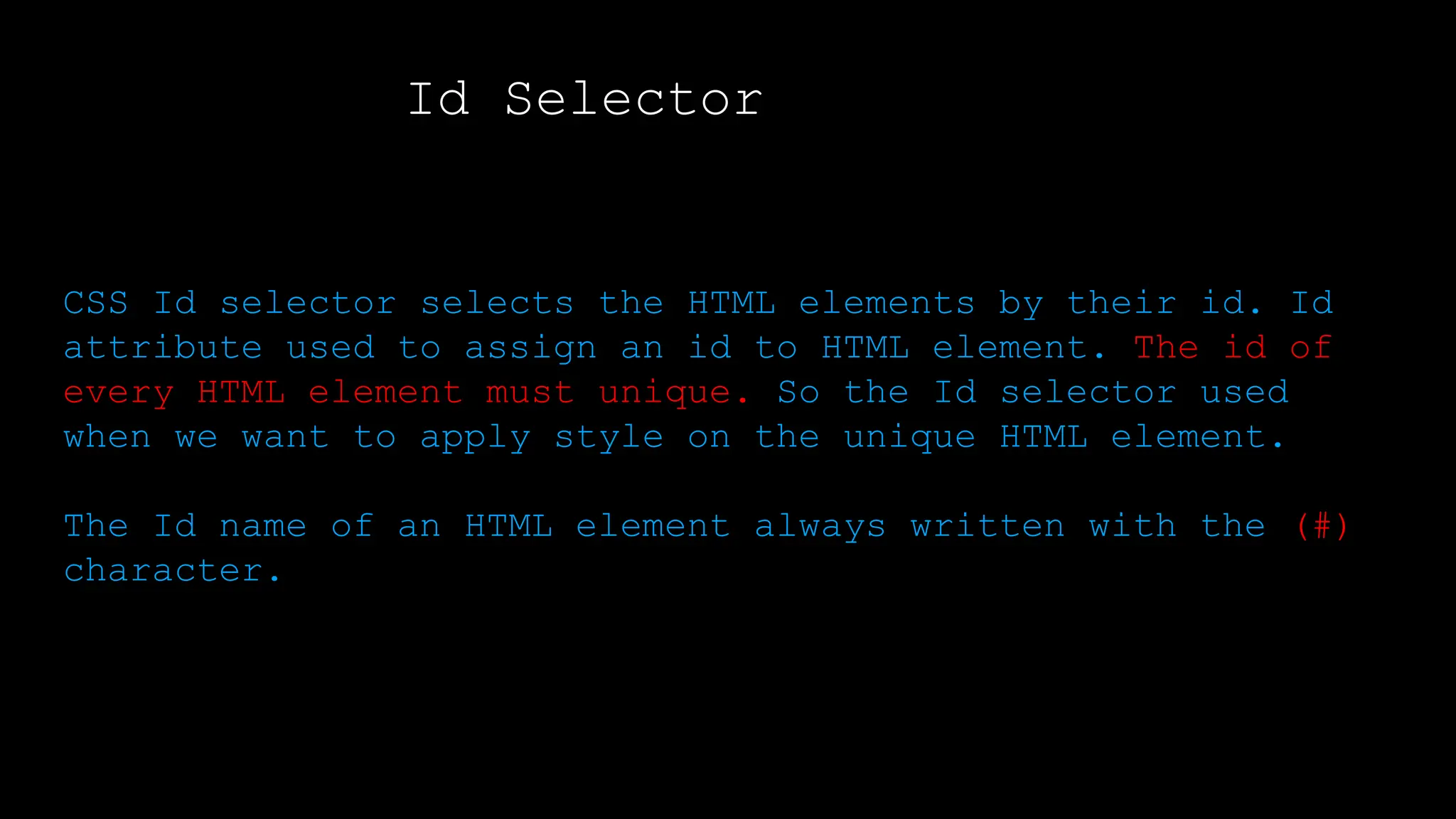 Id Selector
Output:
CSS Id selector selects the HTML elements by their id. Id
attribute used to assign an id to HTML element. The id of
every HTML element must unique. So the Id selector used
when we want to apply style on the unique HTML element.
The Id name of an HTML element always written with the (#)
character.
</html>
 