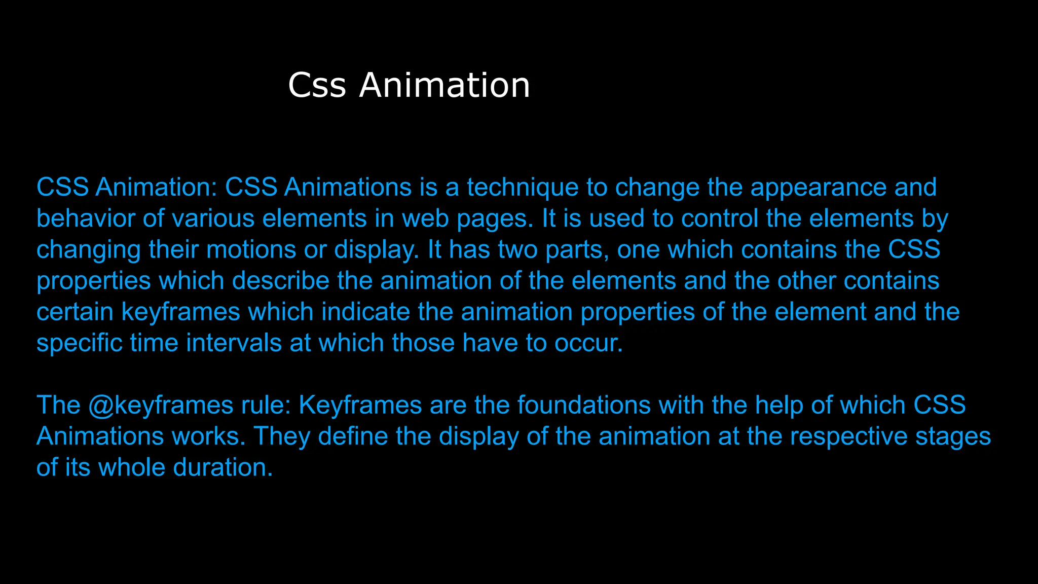 Css Animation
CSS Animation: CSS Animations is a technique to change the appearance and
behavior of various elements in web pages. It is used to control the elements by
changing their motions or display. It has two parts, one which contains the CSS
properties which describe the animation of the elements and the other contains
certain keyframes which indicate the animation properties of the element and the
specific time intervals at which those have to occur.
The @keyframes rule: Keyframes are the foundations with the help of which CSS
Animations works. They define the display of the animation at the respective stages
of its whole duration.
 