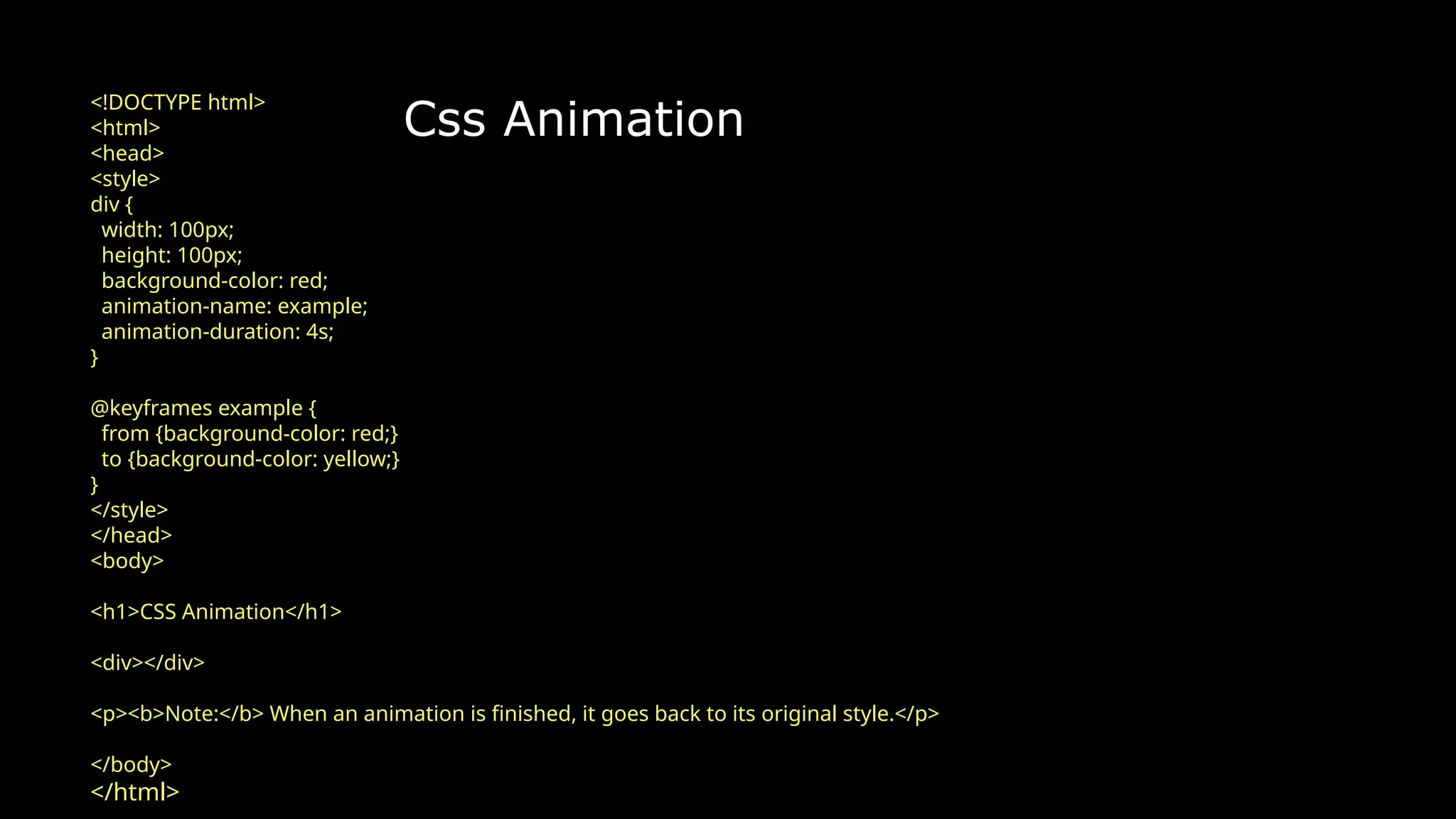 Css Animation
<!DOCTYPE html>
<html>
<head>
<style>
div {
width: 100px;
height: 100px;
background-color: red;
animation-name: example;
animation-duration: 4s;
}
@keyframes example {
from {background-color: red;}
to {background-color: yellow;}
}
</style>
</head>
<body>
<h1>CSS Animation</h1>
<div></div>
<p><b>Note:</b> When an animation is finished, it goes back to its original style.</p>
</body>
</html>
 
