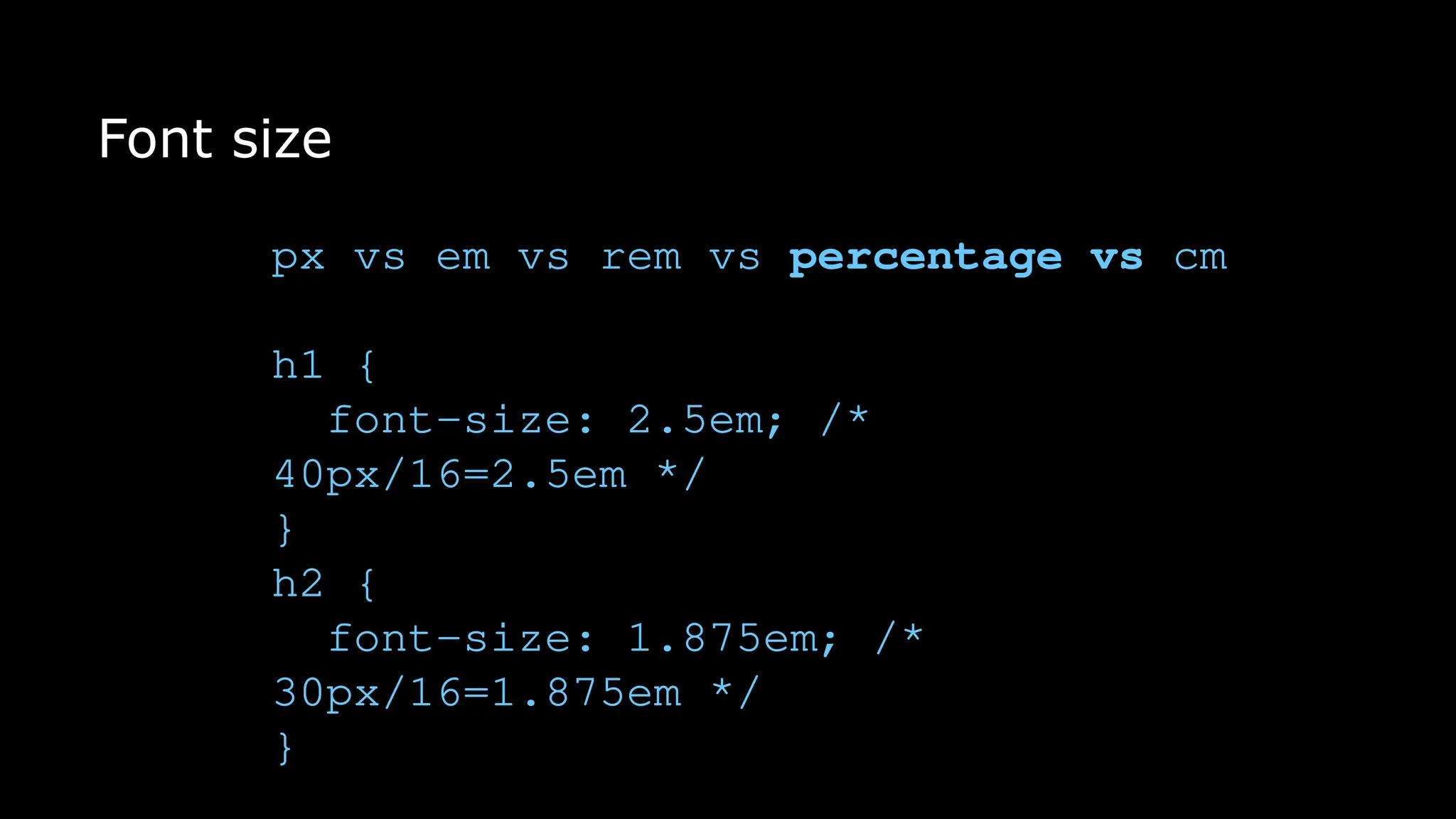 Font size
px vs em vs rem vs percentage vs cm
h1 {
font-size: 2.5em; /*
40px/16=2.5em */
}
h2 {
font-size: 1.875em; /*
30px/16=1.875em */
}
 