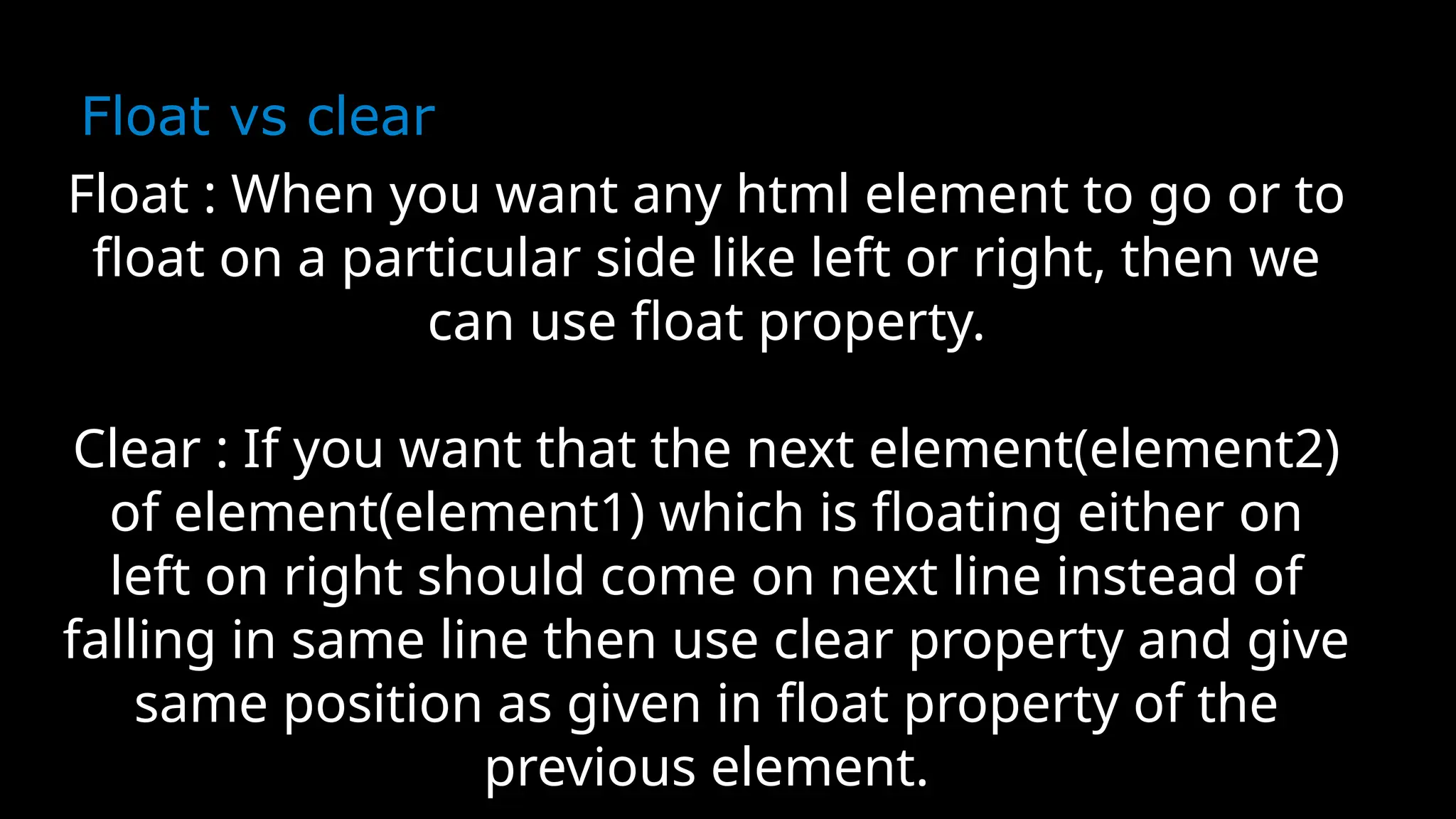 Float vs clear
Float : When you want any html element to go or to
float on a particular side like left or right, then we
can use float property.
Clear : If you want that the next element(element2)
of element(element1) which is floating either on
left on right should come on next line instead of
falling in same line then use clear property and give
same position as given in float property of the
previous element.
 