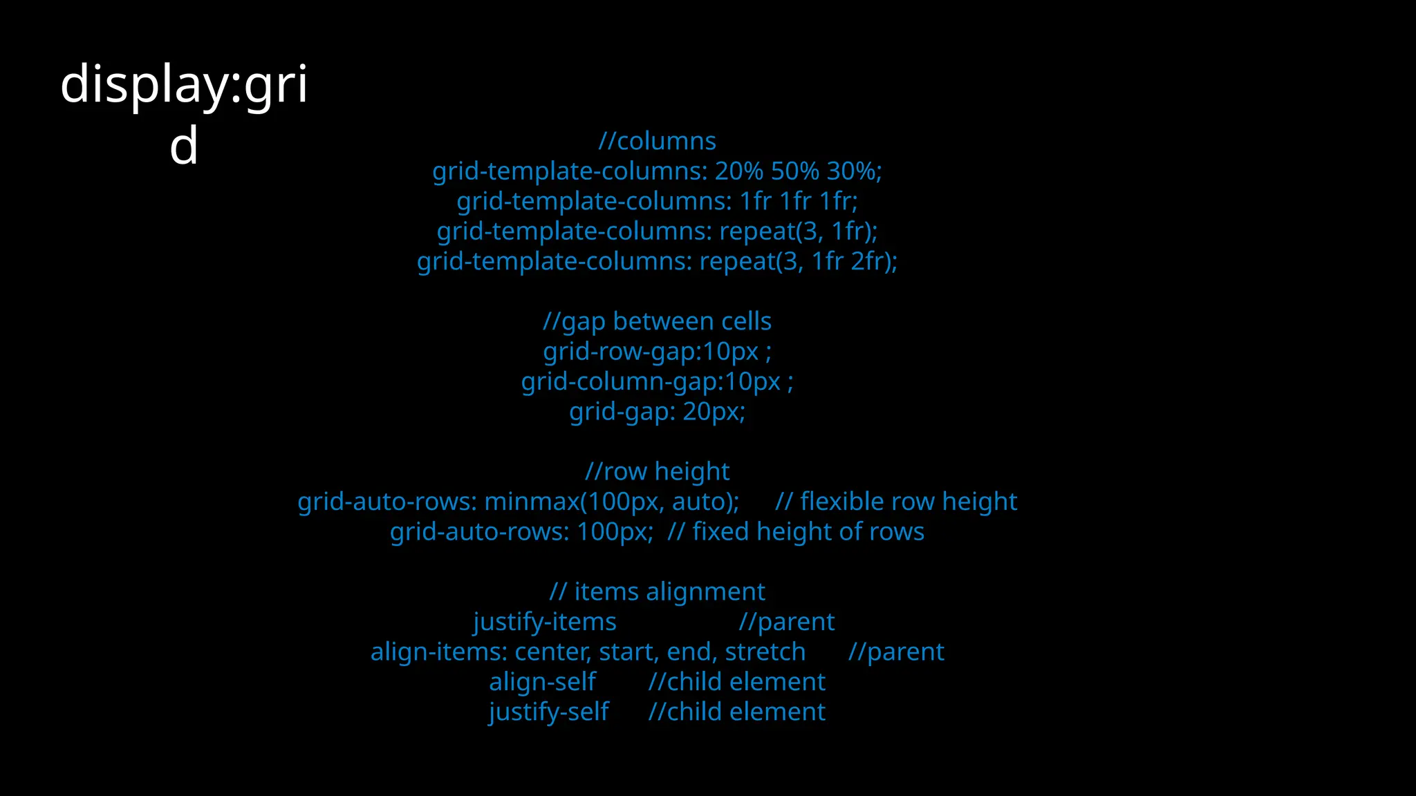 //columns
grid-template-columns: 20% 50% 30%;
grid-template-columns: 1fr 1fr 1fr;
grid-template-columns: repeat(3, 1fr);
grid-template-columns: repeat(3, 1fr 2fr);
//gap between cells
grid-row-gap:10px ;
grid-column-gap:10px ;
grid-gap: 20px;
//row height
grid-auto-rows: minmax(100px, auto); // flexible row height
grid-auto-rows: 100px; // fixed height of rows
// items alignment
justify-items //parent
align-items: center, start, end, stretch //parent
align-self //child element
justify-self //child element
display:gri
d
 
