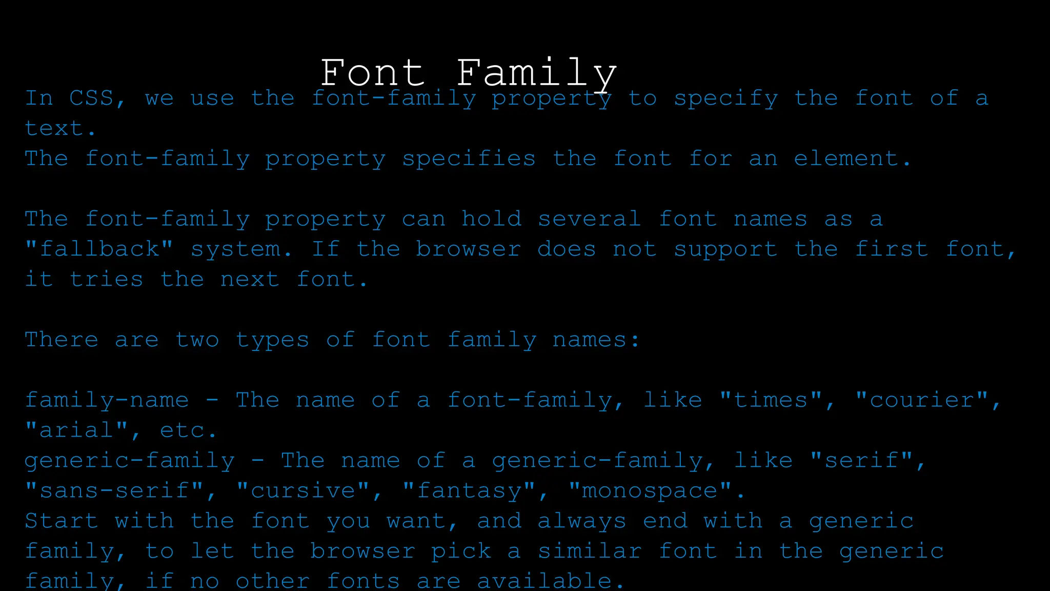 Font Family
In CSS, we use the font-family property to specify the font of a
text.
The font-family property specifies the font for an element.
The font-family property can hold several font names as a
"fallback" system. If the browser does not support the first font,
it tries the next font.
There are two types of font family names:
family-name - The name of a font-family, like "times", "courier",
"arial", etc.
generic-family - The name of a generic-family, like "serif",
"sans-serif", "cursive", "fantasy", "monospace".
Start with the font you want, and always end with a generic
family, to let the browser pick a similar font in the generic
family, if no other fonts are available.
 