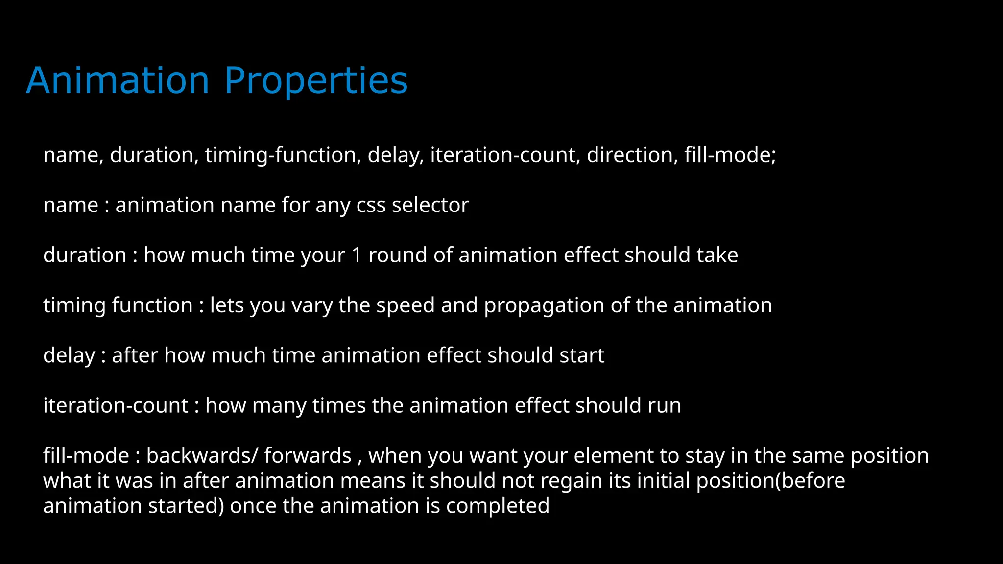 Animation Properties
name, duration, timing-function, delay, iteration-count, direction, fill-mode;
name : animation name for any css selector
duration : how much time your 1 round of animation effect should take
timing function : lets you vary the speed and propagation of the animation
delay : after how much time animation effect should start
iteration-count : how many times the animation effect should run
fill-mode : backwards/ forwards , when you want your element to stay in the same position
what it was in after animation means it should not regain its initial position(before
animation started) once the animation is completed
 
