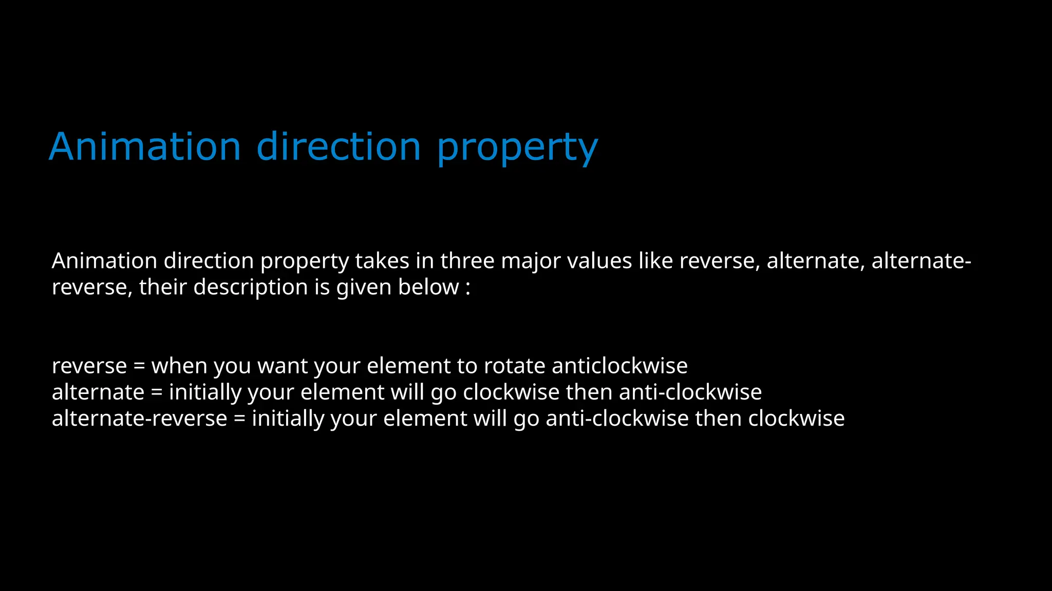 Animation direction property
Animation direction property takes in three major values like reverse, alternate, alternate-
reverse, their description is given below :
reverse = when you want your element to rotate anticlockwise
alternate = initially your element will go clockwise then anti-clockwise
alternate-reverse = initially your element will go anti-clockwise then clockwise
 