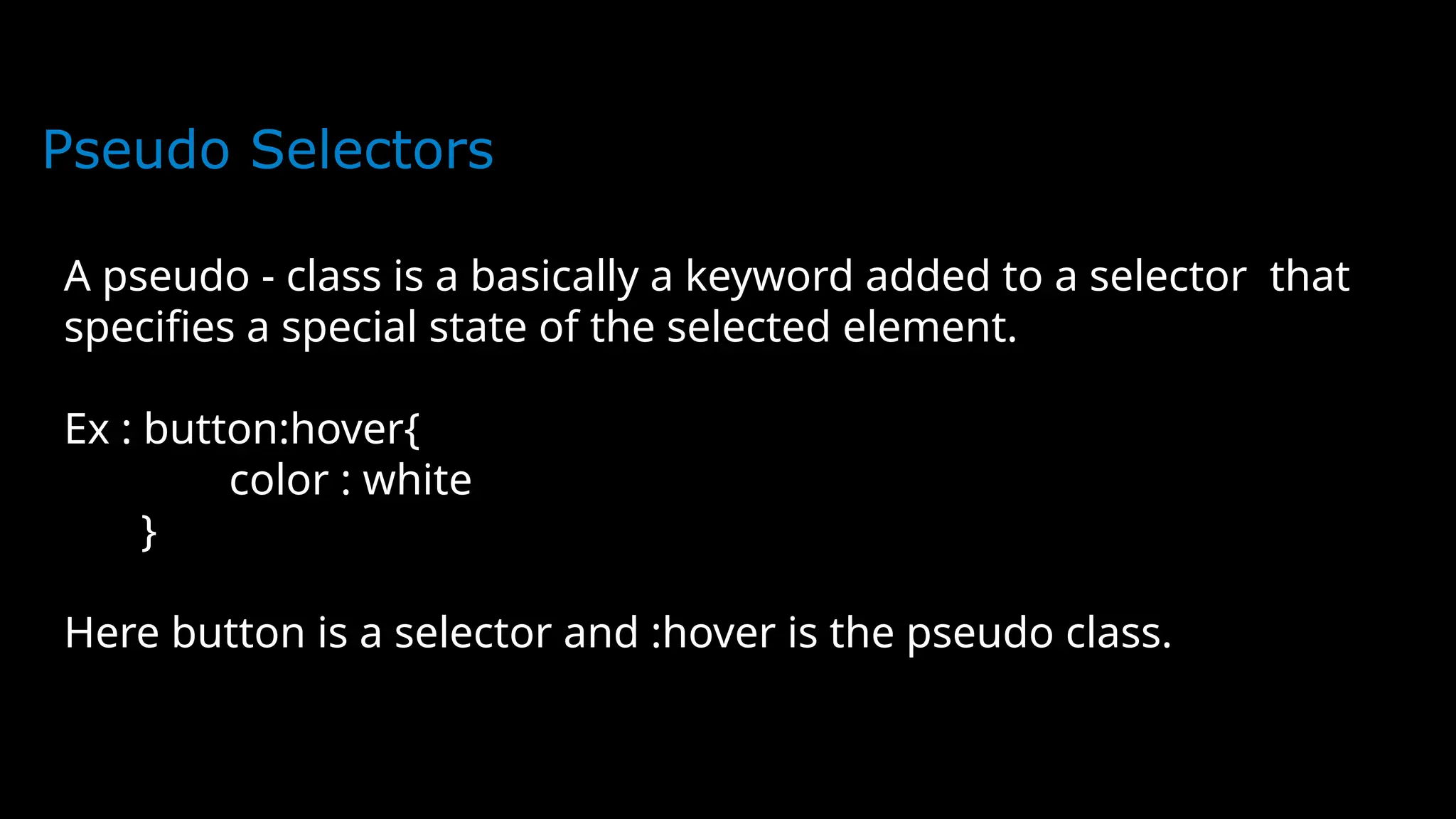 Pseudo Selectors
A pseudo - class is a basically a keyword added to a selector that
specifies a special state of the selected element.
Ex : button:hover{
color : white
}
Here button is a selector and :hover is the pseudo class.
 