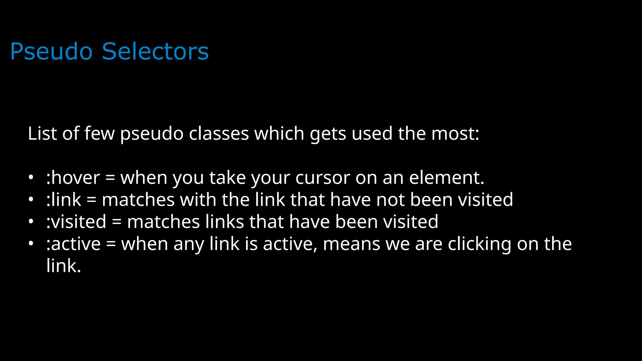 Pseudo Selectors
List of few pseudo classes which gets used the most:
• :hover = when you take your cursor on an element.
• :link = matches with the link that have not been visited
• :visited = matches links that have been visited
• :active = when any link is active, means we are clicking on the
link.
 