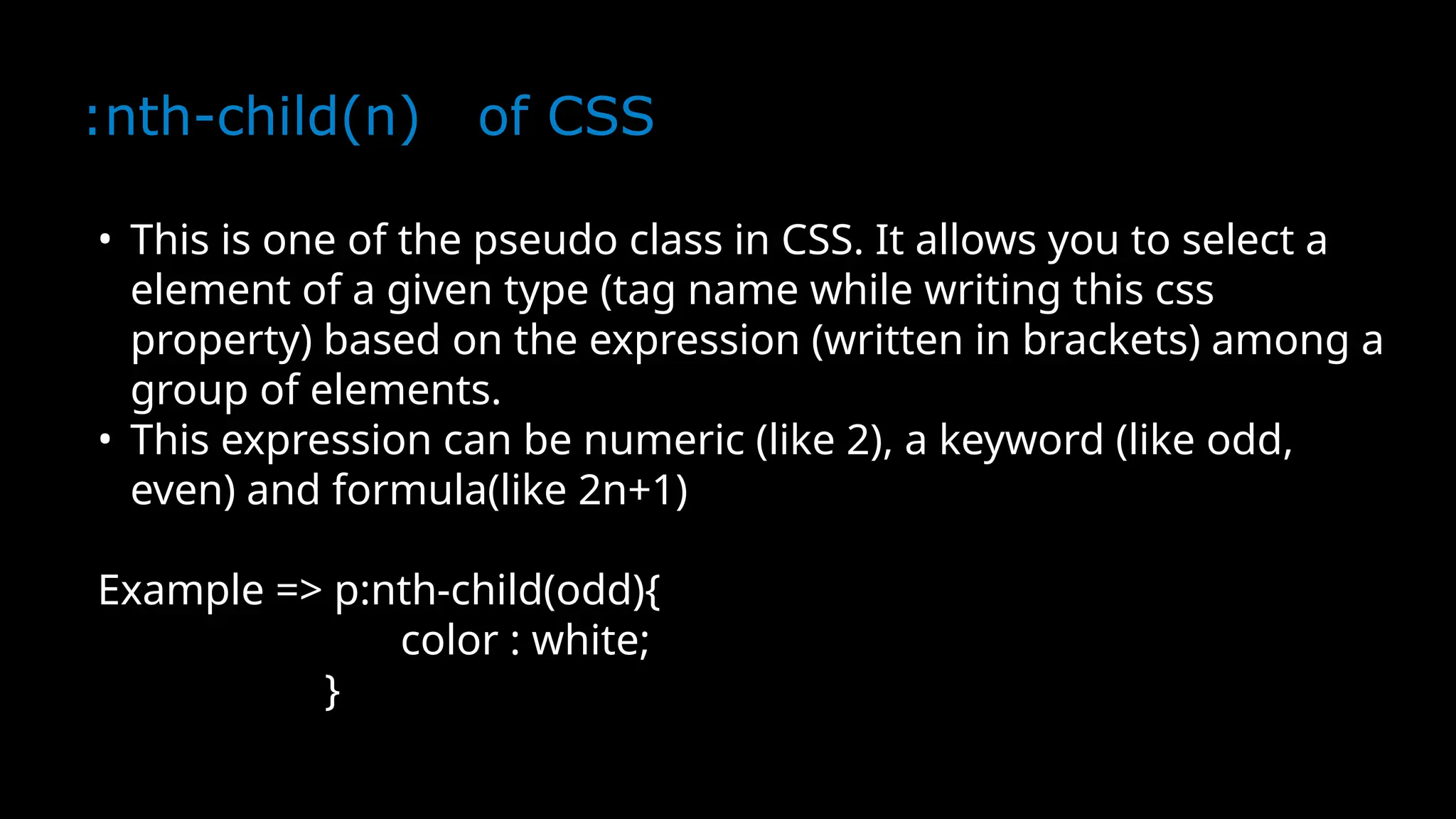 :nth-child(n) of CSS
• This is one of the pseudo class in CSS. It allows you to select a
element of a given type (tag name while writing this css
property) based on the expression (written in brackets) among a
group of elements.
• This expression can be numeric (like 2), a keyword (like odd,
even) and formula(like 2n+1)
Example => p:nth-child(odd){
color : white;
}
 