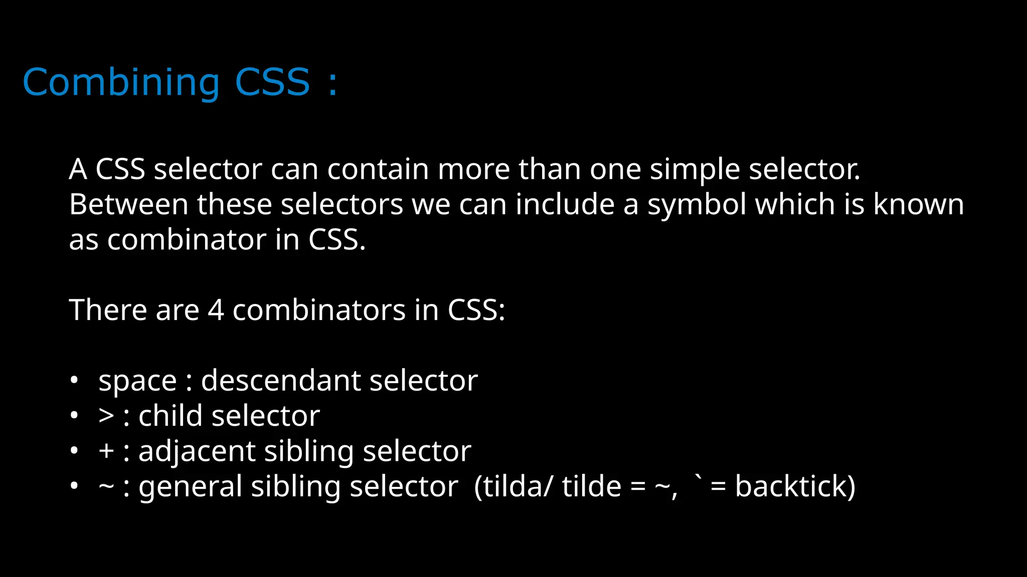 Combining CSS :
A CSS selector can contain more than one simple selector.
Between these selectors we can include a symbol which is known
as combinator in CSS.
There are 4 combinators in CSS:
• space : descendant selector
• > : child selector
• + : adjacent sibling selector
• ~ : general sibling selector (tilda/ tilde = ~, ` = backtick)
 